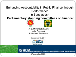 Enhancing Accountability in Public Finance through Performance in Bangladesh Parliamentary standing committees on finance Washington D.C. A. S. M Mahbubul Alam Joint Secretary Parliament Secretariat December 6, 2011 