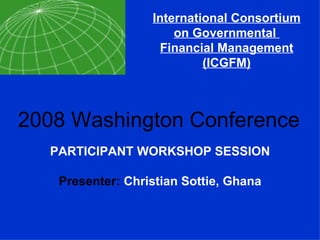 International Consortium on Governmental  Financial Management (ICGFM) 2008 Washington Conference PARTICIPANT WORKSHOP SESSION Presenter:  Christian Sottie, Ghana 