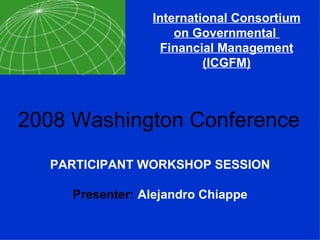 International Consortium on Governmental  Financial Management (ICGFM) 2008 Washington Conference PARTICIPANT WORKSHOP SESSION Presenter:  Alejandro Chiappe 