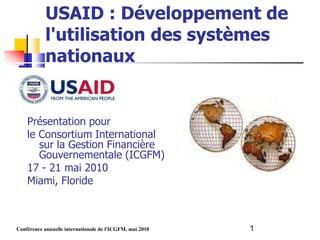 USAID : Développement de
           l'utilisation des systèmes
           nationaux


    Présentation pour
    le Consortium International
       sur la Gestion Financière
       Gouvernementale (ICGFM)
    17 - 21 mai 2010
    Miami, Floride



Conférence annuelle internationale de l'ICGFM, mai 2010   1
 