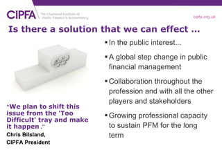 In the public interest... A global step change in public financial management Collaboration throughout the profession and with all the other players and stakeholders Growing professional capacity to sustain PFM for the long term Is there a solution that we can effect … “ We plan to shift this issue from the 'Too Difficult' tray and make it happen   .” Chris Bilsland, CIPFA President 