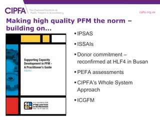 Making high quality PFM the norm – building on… IPSAS ISSAIs Donor commitment – reconfirmed at HLF4 in Busan PEFA assessments CIPFA’s Whole System Approach ICGFM 