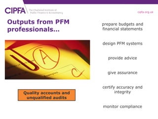 Outputs from PFM professionals… Quality accounts and unqualified audits prepare budgets and financial statements design PFM systems give assurance provide advice certify accuracy and integrity monitor compliance 
