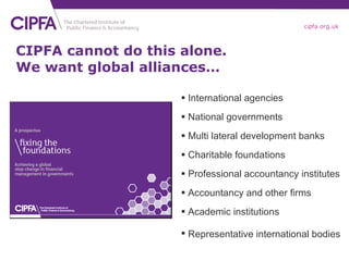 CIPFA cannot do this alone. We want global alliances… International agencies National governments Multi lateral development banks Charitable foundations Professional accountancy institutes Accountancy and other firms Academic institutions Representative international bodies   