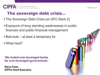 The sovereign debt crisis… The Sovereign Debt Crisis (or GFC Mark 2) Exposure of long standing weaknesses in public finances and public financial management Bail-outs – at best a temporary fix What next? ‘ We traded over-leveraged banks for over-leveraged governments .’ Steve Freer, CIPFA Chief Executive 