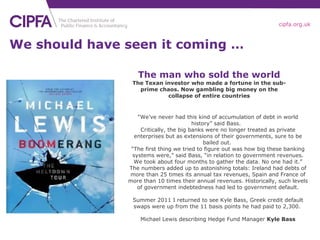 We should have seen it coming … “ We’ve never had this kind of accumulation of debt in world history” said Bass.  Critically, the big banks were no longer treated as private enterprises but as extensions of their governments, sure to be bailed out.  “ The first thing we tried to figure out was how big these banking systems were,” said Bass, “in relation to government revenues. We took about four months to gather the data. No one had it.” The numbers added up to astonishing totals: Ireland had debts of more than 25 times its annual tax revenues, Spain and France of more than 10 times their annual revenues. Historically, such levels of government indebtedness had led to government default. Summer 2011 I returned to see Kyle Bass, Greek credit default swaps were up from the 11 basis points he had paid to 2,300.  Michael Lewis describing Hedge Fund Manager  Kyle Bass The man who sold the world The Texan investor who made a fortune in the sub-prime chaos. Now gambling big money on the collapse of entire countries 