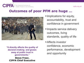 Implications for equity, accountability, trust and confidence in government Impacts service delivery outcomes, living standards, quality of life Affects investor confidence, economic performance, development and opportunity Outcomes of poor PFM are huge … “ It directly affects the quality of decision-making  and gnaws away at public trust in governments.” Steve Freer, CIPFA Chief Executive 