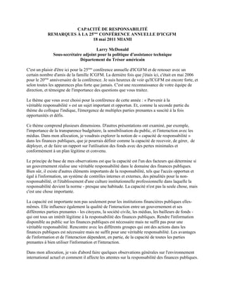 CAPACITÉ DE RESPONSABILITÉ
            REMARQUES À LA 25ème CONFÉRENCE ANNUELLE D'ICGFM
                             18 mai 2011 MIAMI

                                      Larry McDonald
               Sous-secrétaire adjoint pour la politique d'assistance technique
                             Département du Trésor américain

C'est un plaisir d'être ici pour la 25ème conférence annuelle d'ICGFM et de renouer avec un
certain nombre d'amis de la famille ICGFM. La dernière fois que j'étais ici, c'était en mai 2006
pour le 20ème anniversaire de la conférence. Je suis heureux de voir qu'ICGFM est encore forte, et
selon toutes les apparences plus forte que jamais. C'est une reconnaissance de votre équipe de
direction, et témoigne de l'importance des questions que vous traitez.

Le thème que vous avez choisi pour la conférence de cette année : « Parvenir à la
véritable responsabilité » est un sujet important et opportun. Et, comme la seconde partie du
thème du colloque l'indique, l'émergence de multiples parties prenantes a suscité à la fois
opportunités et défis.

Ce thème comprend plusieurs dimensions. D'autres présentations ont examiné, par exemple,
l'importance de la transparence budgétaire, la sensibilisation du public, et l'interaction avec les
médias. Dans mon allocution, je voudrais explorer la notion de « capacité de responsabilité »
dans les finances publiques, que je pourrais définir comme la capacité de recevoir, de gérer, de
déployer, et de faire un rapport sur l'utilisation des fonds avec des pertes minimales et
conformément à un plan légitime et convenu.

Le principe de base de mes observations est que la capacité est l'un des facteurs qui détermine si
un gouvernement réalise une véritable responsabilité dans le domaine des finances publiques.
Bien sûr, il existe d'autres éléments importants de la responsabilité, tels que l'accès opportun et
égal à l'information, un système de contrôles internes et externes, des pénalités pour la non-
responsabilité, et l'établissement d'une culture institutionnelle professionnelle dans laquelle la
responsabilité devient la norme - presque une habitude. La capacité n'est pas la seule chose, mais
c'est une chose importante.

La capacité est importante non pas seulement pour les institutions financières publiques elles-
mêmes. Elle influence également la qualité de l'interaction entre un gouvernement et ses
différentes parties prenantes - les citoyens, la société civile, les médias, les bailleurs de fonds -
qui ont tous un intérêt légitime à la responsabilité des finances publiques. Rendre l'information
disponible au public sur les finances publiques est nécessaire mais ne suffit pas pour une
véritable responsabilité. Rencontre avec les différents groupes qui ont des actions dans les
finances publiques est nécessaire mais ne suffit pour une véritable responsabilité. Les avantages
de l'information et de l'interaction dépendent, en partie, de la capacité de toutes les parties
prenantes à bien utiliser l'information et l'interaction.

Dans mon allocution, je vais d'abord faire quelques observations générales sur l'environnement
international actuel et comment il affecte les attentes sur la responsabilité des finances publiques.
 