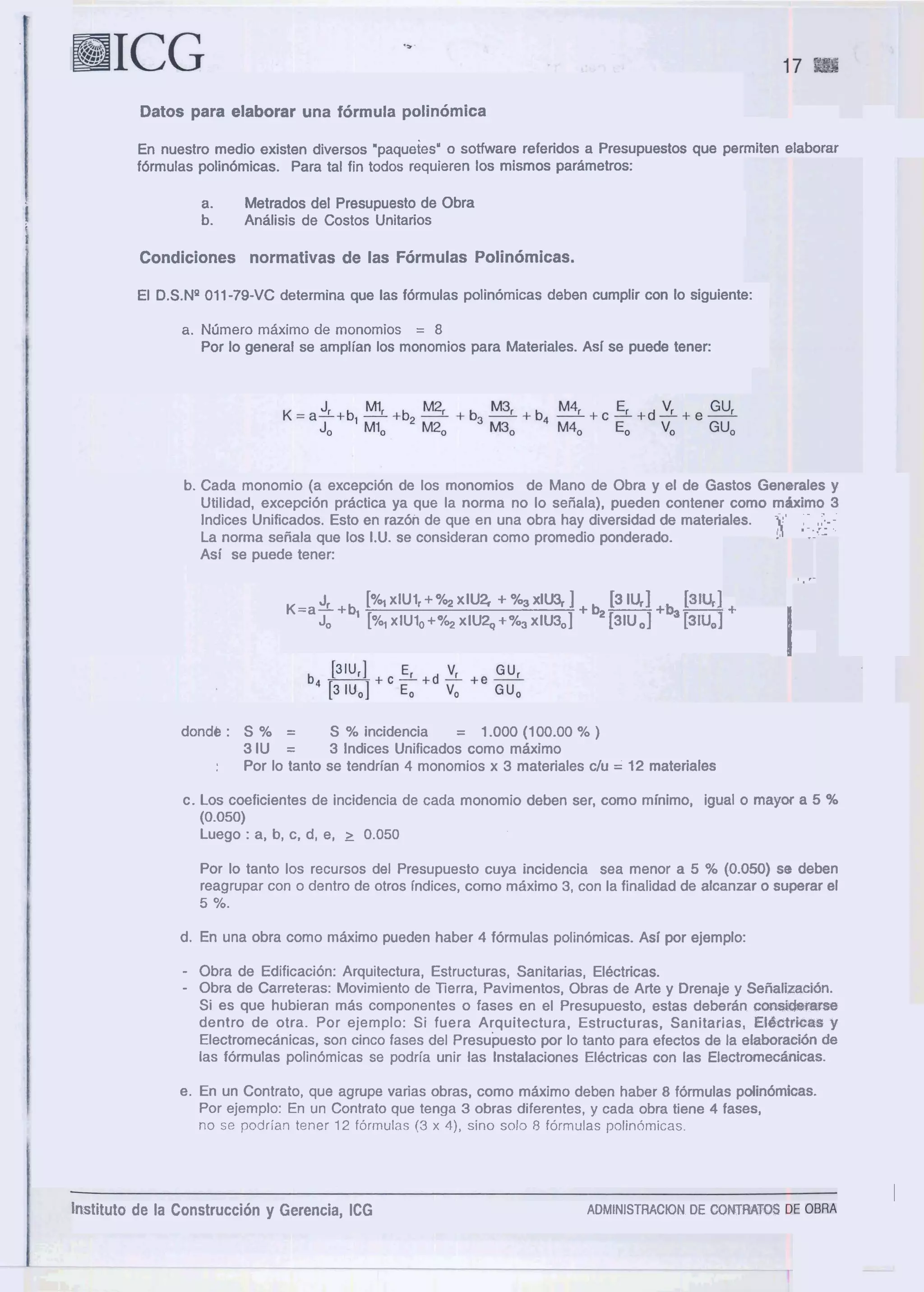 Datos para elaborar una formula polinomica
En nuestro rnedio existen diversos "paqueies' o sotfware referidos a Presupuestos que perrniten e1aborar
fdrrnulas polinornicas. Para tal fin todos requieren 10s rnisrnos pararnetros:
a. Metrados del Presupuesto de Obra
b. Analisis de Costos "nitarios
Condiciones normativas de las Formulas Polinomicas.
El D.S.NQ011-79-VC deterrnina que las formulas polinomicas deben curnplir con lo siguiente:
a. NIjmero mfiximo de monomios = 8
Por lo general se arnplian 10s rnonornios para Materiales. Asi se puede tener:
b. Cada rnonomio (a exception de 10s rnonornios de Mano de Obra y el de Gastos Generales y
Utilidad, exception practica ya que la norrna no lo seiiala), pueden contener corno rnbirno 3
lndices Unificados. Esto en razon de que en una obra hay diversidad de rnateriales. - ' - '
b .;:::;--
La norrna seiiala que 10s I.U. se consideran corno prornedio ponderado.
Asi se puede tener:
8 , .-
J B l ~ l ~ 1 r + % 2 ~ ~ ~ 2 , + % 3 ~ l ~ ] + b 2 [ 3 ~ ~ r ] ~ b 3
K=aL+b, CUI +
Jo [0& x I U ~ ~ + % ~X I U ~+%3 X I U ~ ~ ] [31u0] [~Iu~]
I
dondb : S % = S % incidencia = 1.000 (100.00 % )
3 1U = 3 lndices Unificados corno rnaxirno
: Por lo tanto se tendrian 4 rnonomios x 3 rnateriales c/u = 12 materiales
c. Los coeficientes de incidencia de cada monornio deben ser, corno rninirno, igual o mayor a 5 %
(0.050)
Luego : a, b, c, dl el 2 0.050
Por lo tanto 10s recursos del Presupuesto cuya incidencia sea rnenor a 5 % (0.050) se deben
reagrupar con o dentro de otros indices, corno rnsxirno 3, con la finalidad de alcanzar o superar el
5 %.
d. En una obra corno rnaxirno pueden haber 4 formulas polinornicas. Asl por ejernplo:
- Obra de Edificacion: Arquitectura, Estructuras, Sanitarias, Electricas.
- Obra de Carreteras: Movimiento de Tierra, Pavirnentos, Obras de Arte y Drenaje y SeiializacIbn.
Si es que hubieran mas cornponentes o fases en el Presupuesto, estas deberan c m - e t r w
dentro de otra. Por ejemplo: Si fuera Arquitectura, Estructuras, Sanitarias, ElQctrCcrssy
Electrornecanicas, son cinco fases del ~resupuestopor lo tanto para efectos de la elaborackjn de
las formulas polin6micas se podria unir las lnstalaciones Electricas con las Electromecanicas.
e. En un Contrato, que agrupe varias obras, corno rnaximo deben haber 8 formulas pdinbrnicas.
Por ejemplo: En un Contrato que tenga 3 obras diferentes, y cada obra tiene 4 fases,
no se podriarl tener 12 formulas (3 x 4), sino solo 8 formulas polintimicas
I
lnstituto de la Construccion y Gerencia, ICG ADMIN~STRAC~ONDE COP1TWTOS
 