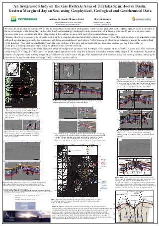 An Integrated Study on the Gas Hydrate Area of Umitaka Spur, Joetsu Basin,
                                          Eastern Margin of Japan Sea, using Geophysical, Geological and Geochemical Data
                                                                                                                                                                                                                                    Antonio Fernando Menezes Freire                                                                                                                                                                                    Ryo Matsumoto
                                                                                                                                                                                                                                                       Petrobras Research Center (CENPES)                                                                                                                                                            The University of Tokyo
                                                                                                                                                                                                                                                        fernandofreire@petrobras.com.br                                                                                                                                                               ryo@eps.s.u-tokyo.ac.jp

                  We used 2D single channel seismic (SCS) data to understand the structural-stratigraphic control on the gas hydrates of Umitaka Spur, an anticline located at
                  the eastern margin of the Japan Sea. On the other hand, sedimentology, stratigraphy and geochemistry of sediments collected by piston- and push-cores,
                  provide us the tools to understand what is happening at the seafloor in areas with gas hydrates and methane seepages.
                  Chimney-like structures seem to be strongly controlled by a complex anticlinal axial fault system. In some of them, SCS profiles show high amplitude events
                  with pull-up structures, probably due to massive and dense accumulation of gas hydrate. A BSR is recognized within gas chimneys and in the eastern flank
                  of the structure. The anticlinal axial fault system, the convex shape of the spur, and permeable layers as conduits induce gas migration to the top
                  of the spur, providing strong seepages and giant plumes in the sea water column.
                  Geochemistry of sediments enabled the characterization of background signatures and the origin of the organic matter of both Holocene and LGM sediments,
                  on the basis of δ13Corg, TOC/TN ratio. The geochemical signatures of the seep site sediments are similar to those of the deeper LGM sediments. Anomalous
                  features of seep sites seem to imply migration of sediments as well as water and gas. Gas hydrates cause an increase in the sedimentary volume, inducing the
                  formation of mounds with older and deeper LGM sediments on the seafloor.
                                                                                                                                                                                                                                                                                                                                                                                                                                                                                                                              10       11     13 15 16 17 18 19 20 22 23 25                                    10      11     13 15 16 17 18 19 20 22 23 25
                                                                          801                                                                                                                                37°32'                                                                                                                                                                                                                                                                                                1.2 -                                                                                        mound
                      44°N
                                                              JAPAN                                                                                                                                                                                S                            METI DEEP WELL (Proj.)                                                                        METI SHALLOW WELL (Proj.)                                                                                 N                                                                                                                      seep site
                                                                                                                                                                                                                                                                                                                                                                                                                                                                                                                                                                                                                                                  pockmark
                                                                                                                                                                                                                                                                                                                                                                                                                                                                                                                                                                                                                                                                                         US-51 - 1.2
                                                                                                  Hokkaido                                                                                                                                   1.0
                                                                                                   Sapporo
                                                                                                                                                                                                                                                       US-51              03 04 05 06 07 08 09 10 11   13 15 16 17 18 19 20 22 23 25 54 26           27       28        29                               108
                             CHINA
                                                                                                                                                                                                                                                                                                                                                                                                                                                                                                                                                                                                              H-I
                      42°N
                                                                                                                                                                                                                                             1.2
                                                                                                                                                                                                                                                                              Mound (seep)                                               Depression (pockmark)                                                                                                                                                                                                                                                H-II
                                                                                                                                                                                                                                                                                                                                                                                                                                                                                                                   1.4 -                                                                                                       ?      BSR                                                      - 1.4
                                                                                                  500 km
                                                                                                                                                                                                                                                H-I                                                    BSR                                                                                                                                                                                                                                                                                                   H-III
                      40°N
                                                         Japan Sea                                                                                                                                                                                                                                                                                                                                                                                                                                                                                                                                                                                                               ?
                                                                                                                                                                                  -99‰ δ13C
                                                                                                      Akita
                                                                                                                                                                                                                                            1.4 H-II
                                                                                                                                                                                           CH4                                                  H-III                                                                                                              Debris Flow                                                                                      Seafloor                                                                                                                                 H-IV
                                                                                                  Sakata
                                                                          Sado Island
                                                                                                                                                                                                                                                                                                                                                                                                                                                                                                                                                                                                                                                   Enhanced




                                                                                                                                                                                                                                                                                                                                                                                                                                                                                                                                                                                                                                                                                                          TWT (s)
                                                                                                                                                                                                                                                                                                                                                                                                                                                                   Haizume Fm.




                                                                                                                                                                                                                                                                                                                                                                                                                                                                                                         TWT (s)
                                                                                                                                                                                                                                                H-IV
                                                                                                         Sendai



                      38°N
                                                       Umitaka Spur                          Niigata
                                                                                                                                            00     m                                                                                        1.6            Debris Flow                           Enhanced                                                                                                                                                                                                                                                                                                                                          Reflectors
                                                                                           Joetsu
                                                                                                                                        -11                                                                                                                                                                                                                                                                                                                                                                        1.6 -                                                                                                                                                                       - 1.6
                                                                                                                                                                                                                                        TWT (s)




                                                     Joestu Basin                                                                                                                                                                               H-V                                              Reflectors                                                                                                                                                                                                                                                                                                   H-V
                      36°N
                             KOREA                                             Kanazawa
                                                                                                                                                                                                                                                H-VI                                                                                                                                                                                                                                                                                                                                                                                                                          Gas
                                                         e
                                                                                  Honshu          Tokyo
                                                                                                  a
                                                                                                                                                                                                             37°30'                         1.8                                                                                                                                                                                                                                                                                                                                                              H-VI                                                           Chimney
                                                                                                                                                                                                    -11




                                         Hiroshima
                                                                                                                                                                                                       00




                      34°N
                                                     Shikoku
                                                     e


                                                                                                                                                                                                                                            2.0
                                                                                                                                                                                                                                                                                               Zoom area for fig. 3                                                                                                                                                                                                1.8 -                                                                                                                                                                       - 1.8
                                                                               Pacific Ocean
                                                                                                                                                                                                         m




                                         Kyushu                                                                                                                                                                                                    Nishiyama Fm.                                                                                                                                                                                                                                                                                                                                                                                                                 Top of
                                                                                                                                                                  JK                                                                                                                                                                                                                                                                                                                                                                                                                                                                                  Gas                 Nishiyama Fm.
                                     i



                           Nagazaki
                      32°N
                                                                                              0         100 km
                                                                                                                                           -1000m                     /U                                                                                                                                          Gas                                                                                                                                                                                                                                                                                                           Gas
                         128°E  130°E          132°E         134°E        136°E     138°E     140°E               142°E
                                                                                                                                                                         S-                                                                 2.2                                                                 Chimney                                                                                                                                                                                                                                                                                                       Chimney               Chimney
                                                                                                                                                                           10
                                                                                                                                                                              8                                                                        Umitaka Spur                                    Umitaka Spur                                                    Umitaka Spur                                                                                                                                2.0 -                                                  0              500m                                                                    0               500m             - 2.0
                                                                 -1100m




                                                                                                                                                                                                                                            2.4           South                                          Central                                                          Northl
                                                                                              -89‰ δ13C                                                                                                                                                                                                                                                                                                                                                        0                  1Km
                                                                                                                                                                                                                                                                                                                                                                                                                                                                                                                              SW                                                                         NE SW                                                                               NE
                                                                                                                           CH4                         UMITAKA SPUR

                                                                               METI_S well                                                                 NORTH
                                                                                                                                                                                                                                          (2b)
                                                                                                                                                                                                                                                                                                                                                                                                                                                                                                          Figure 3: Detailed image of the near-strike SCS section US-51 shown
                               US-29
                                                                                                                                                                                                             37°28'                                S                            METI DEEP WELL (Proj.)                                                                        METI SHALLOW WELL (Proj.)                                                                                 N                 in figure 2. Reflectors H-I to H-VI can be observed and correlated in
                                                                                     Steep                                                                                                                                                  1.0
                            US-28
                                                                                     Slope                                                     -54‰ δ13C
                                                                                                                                                                 CH4
                                                                                                                                                                                    Gentle                                                          US-51                 03 04 05 06 07 08 09 10 11 13 15 16 17 18 19 20 22 23 25 54 26             27       28        29                               108                                                                                              all SCS sections. Note that faults link deep parts of the spur below the
                            US-27                                                                                                                                                                                                                                             Mound (seep)                                                Depression (pockmark)
                           US-26
                           US-25
                                                                                                                                            Mound (seep)

                                                                                                                                                            FIG. 05a
                                                                                                                                                                                     Slope                                                  1.2
                                                                                                                                                                                                                                                                                                                                                                                                                                                                                                          top of Nishiyama Formation to the seafloor and to the GHSZ, where
                                                                                                                                                                                                                                                                                                       BSR
                           US-23                                                                                                                                                                                                               H-I
                                                                                                                                                                                                                                                                                                                                                                                                                                                                                                          offsets are observed. Pink dashed line is the potential BSR.
                                                                                                                                 . 03




                           US-22                                                                                                                                                                                                           1.4 H-II
                                                             Depression (pockmark)                                                                                                                                                             H-III                                                                                                                                                                                                                Seafloor
                                                                                                                               FIG




                           US-20                                                                                                                                                                                                                                                                                                                                   Debris Flow
                           US-19                                                                                                                                                                                                               H-IV                                                                                                                                                                                                            Haizume Fm.
                           US-18                                                                       FIG. 04                                                                                                                             1.6             Debris Flow                        Enhanced
                                                                                                                                                                                   -10




                                                                                                                                                                                                                                       TWT (s)




                           US-17                                                                                                                                                                                                               H-V                                            Reflectors
                                                                               -47‰ δ13C
                                                                                                                                                                                    00




                           US-16                                                                         CH4                                                                                                                                       H-VI                                                                                                                                                                                                                                                                        W                    Umitaka Spur North                                   METI SHALLOW WELL                                                               E
                                                                                                                                                                                      m




                           US-15                                                                                                                                                                                                           1.8                                                                                                                                                                                                                                                                           1.0
                      US-13                                                                                                Mound (seep)
                                                                                                                                                                                                                                                                                                                                                                            Nishiyama Fm.                                                                                                                                       US-29                                                                     54                 51                                           53
                                                                                                                                                                                                             37°26'
                           US-11                                                                                                                                                                                                                                                                                                                                            364 mbsf (~1.3 Ma)
                                                                                                                          UMITAKA SPUR                                                                                                     2.0 Nishiyama Fm.                                  Zoom area for fig. 3
                               US-10                                                                                                                                                                                                                                                                                                                                                                                                                                                                                     1.2
                                                                                                                                                                                                                                                                                                                  Gas
                                           Depression (pockmark)                                                               CENTER                                                                                                          622 mbsf (~1.3 Ma)
                                                                                                                                                                                                                                                                                                                Chimney
                                                                                                                                                                                                                                                                                                                                                                                                                                                                                                                                                            Water Depth: 971 m
                                                                                                                                                -900




                              US-09                              -67‰ δ13C
                              US-08                                                   CH4
                                                                                                                                                           FIG. 05b                                                                        2.2
                                                                                                                                                                                                                                                                                                                                                                                                                                                                                                                         1.4                                                                                                    BSR Debris Flow
                                                                                                                                                                                                                                                                                                                                                                                                                                                                                                                                                                                                                                                                                      H-I
                                                                                                                                                   m




                              US-07                                                                                                                                                                                                                                                                        Umitaka Spur                                                      Umitaka Spur                                                                                                                                       Seafloor
                                                                                     -1000m




                                                                                                                                                                                                                                                       Umitaka Spur
                                                                                                        -900m




                                                                                                                                                                                                                                                                                                                                                                                                                                                                                                                                                                                                                                                                                      H-II
                              US-06                                                                                                                                                                                                        2.4            South                                              Central                                                            Northl                                                                                                                                          Haizume Fm.
                                                              0m
                                                                                                                                            3




                              US-05                          0                                                                                                                                                                                                                                                                                                                                                                                                 0                  1Km                                    1.6                                                                                                                                G
                                                          11                                                                                                                                                                                                                  Final Depth: 2088 mbsf (3.3 s TWT)                                                             Final Depth: 1027 mbsf ( 2.5 s TWT)                                                                                                                                                                                                                                                                     H-III
                                                                                                                                           US-5




                                                         -




                                                                                                                                                                                                                                                                                                                                                                                                                                                                                                                   TWT (s)
                                                                                                                                                                                                                                                                                                                                                                                                                                                                                                                                                                                                                                                                            W
                              US-04                                                                                                                                                                                                      (2b)                                                                                                                                                                                                                                                                                                                                                                              Enhanced
                                                                                        UMITAKA SPUR                                                                                                                                                                                                                                                                                                                                                                                                                                                                                                                                                                                 H-IV
                              US-03                                                                                                                                                                                                                                                                                                                                                                                                                                                                                                                                                                                        Reflectors                  Fluid Contact
                                                                                                   SOUTH
                                                                                                                                       METI_D well                                                                                     Figure 2: Near-strike SCS profile US-51. Note mounds and pockmarks at the seafloor                                                                                                                                                                                                1.8
                                                                                                                                                                                                                                                                                                                                                                                                                                                                                                                                                                                                                                                        (Flat-Spot)                   H-V
                                                                                                                               US-54
                                                                                   51




                                                                                                                                                                                                                                                                                                                                                                                                                                                                                                                                Debris Flow
                                                                                                                                                                                                                                                                                                                                                                                                                                                                                                                                                                                                      Nishiyama Fm.
                                                                               US-




                                                                                                                                                                                                             37°24'
                                                                                                                                                                                                                                       in the central part of the spur, where fracturing is more intense.                                                                                                                                                                                                                2.0                                                                          364 mbsf (~1.3 Ma)
                                                                                                                                                                                                                                                                                                                                                                                                                                                                                                                                                                                                                                                                                     H-VI
                                                                                                                                                                       e
                                                                                                                                                            tal   slop
                                                                                                                                                   t   inen                                                                                                                                                                                                                                                                                                                                                              2.2
                                                                                                                                            con                                      km
                                                                                                                                                                                                                                                                          (a)                                                           53                                                                                                      53
                       Contour interval = 5m                                                                                                                           0             1                  2                                                                 W                                                                               E    W                                                                                           E
                                                                                                                                                                                                                                                                                                                                                                                                                                                                                                                         2.4                                                                                                                       0                                 1Km
                                     137°58'                                                138°00'                                                    138°02'                       138°04'                                                                                                                                                                                                                                                         US-23                                                                            Final Depth: 1027 mbsf (2.5 s TWT)
                   Figure 1: Location map of Umitaka Spur. Map of the seafloor                                                                                                                                                                                      1.5                                                                                                BSR                           Cahotic                                           H-II
                                                                                                                                                                                                                                                                                                                                                                                                                                                                                                                        (3a)

                                                                                                                                                                                                                                                                                                                                                                                                      Zones
                   relief showing mounds and pockmarks in a NE-SW trend.                                                                                                                                                                                                                                                                                                         Free Gas?                                                                                                                               1.0
                                                                                                                                                                                                                                                                                                                                                                                                                                                                                                                                   W                            Umitaka Spur South                        METI DEEP WELL                                                                 E
                                                                                                                                                                                                                                                                    1.6                                                                                                                                                                     Debris Flo                                                                                                                      51                                 54             53                                                       tal
                   Stars indicate plume/seep sites. Open circles indicate carbon                                                                                                                                                                                                                                                                                                                                                                          ws                                                                       US-03                                                                                                Water Depth:                                 n
                                                                                                                                                                                                                                                               TWT (s)




                                                                                                                                                                                                                                                                                                                                                                   Enhanced                                       Water                                H-III                                                                                                                                                                                                                     ine
                                                                                                                                                                                                                                                                                                                                                                                                                                                                                                                                                                                                                                        885 m                              nt
                   isotope analyses of mud-gas, suggesting thermogenic origin                                                                                                                                                                                       1.7
                                                                                                                                                                                                                                                                                                                                                                   Reflectors              Fluid
                                                                                                                                                                                                                                                                                                                                                                                         Contact
                                                                                                                                                                                                                                                                                                                                                                                                                                          Debris Flo
                                                                                                                                                                                                                                                                                                                                                                                                                                                      ws
                                                                                                                                                                                                                                                                                                                                                                                                                                                                                                                         1.2
                                                                                                                                                                                                                                                                                                                                                                                                                                                                                                                                                                                                                             H-I
                                                                                                                                                                                                                                                                                                                                                                                                                                                                                                                                                                                                                                                                         co pe
                                                                                                                                                                                                                                                                                                                                                                                                                                                                                                                                                                                                                                                                          slo
                   at the central part of the spur. The 2D single channel seismic                                                                                                                                                                                                                                                                                                       (Flat-Spot)
                                                                                                                                                                                                                                                                                                                                                                                                                                                                                                                         1.4 Seafloor                                                                                        H-II
                                                                                                                                                                                                                                                                                                                                                                                                                                                                                                                                                                                                                             H-III
                   survey is shown.                                                                                                                                                                                                                                                             0                                                500m                                       0                H-IV                                     500m
                                                                                                                                                                                                                                                                                                                                                                                                                                                                                                                         1.6
                                                                                                                                                                                                                                                                                                                                                                                                                                                                                                                                   Haizume Fm.                                                                               H-IV
                                                                                                                          54                                                                                   54
                                                                                                                                                                                                                                                                    1.8
                                                                                                                                                                                                                                                                                                                                                                                                                                                                                                                   TWT (s)                                                                                                   H-V                                Debris-Flow
                  W                                                                                                                    E       W                                                                            E
                                                                                                                                                                                                                                                                          (b)    53                                                                                    53                                                                                                                                                                           ?                                                                       H-VI
                                                                                                                                                                                                               US-19                                                                                                                                                                                                                                                                                                     1.8                                ?
                                                                                                                                                                                                                                                                          W                                                                               E    W                                                                                           E
                                                                                                                                                                       mounds seep site
                                                                                                                                                                                                                                                                                                                                                               H-II                                                                                  US-08
                                                                                                                                                                                                                                                                    1.5                                                                                                 Cahotic Zones                                                Debris Flo
          1.2 -                                                                                                                                                                                                                                                                                                                                                                                                                                      ws                                                                  2.0                                                                             Nishiyama Fm.
                                                                                                                                                                                                                                                                                                                                                                                                                                                                                                                                                    ?                                                622 mbsf (~1.3 Ma)
          1.3 -                                                                                                                                                                                                                                                                                                                                                H-III
TWT (s)




                                                                                                                                                                                          offset                                                                                                                                                                                                                 Debris Flo
                                                                                                                                                                                                                                                                                                                                                                                                                                   ws                                                                                    2.2
          1.4 -                                                                                                                                                                                                                                                     1.6
                                                                                                                                                   “pull-up”                                              BSR                                                                                                                                                                                                                        BSR
                                                                                                                                                                                                                                                               TWT (s)




                                                                                                                                                                  ?                                                                                                                                                                                                      Enhanced
          1.5 -                                                                                                                                                                                                                                                                                                                                                                                                                                                                                                          2.4                                                                                                                           0                              1Km
                                                                                                                                                                                    Enhanced                                                                                                                                                                   H-IV      Reflectors                  Cahotic                                                                                                                                                        Final Depth: 2088 mbsf (3.3 s TWT)
          1.6 -                                                                                                                                                            gas      Reflectors                                                                      1.7                                                                                                                              Zone                                                                                                               (3b)
                                                                                                                                                                                                                                                                                                                                                                                                                                           Debris Flo
                                                                           0                                                   500m                                                 0                            500m                                                                                                                                                                                                                                  ws
                                                                                                                                                                         chimney                                                                                                                                                                               H-V                                                          Fluid
                                                                                                                                                                                                                                                                                                                                                                                                                          Contact
                                                                                                                                                                                                                                                                                                                                                                                                                                                                                                           Figure 6: Dip SCS profiles US-29 and US-03, respectively at the
                Figure 4: Detailed image of dip section US-19 showing pull-up                                                                                                                                                                                       1.8
                                                                                                                                                                                                                                                                                                0                                                500m                                    0                               (Flat-Spot)                  500m

                                                                                                                                                                                                                                                                                                                                                                                                                                                                                                           northern and the southern part of Umitaka Spur. METI Deep
                structure within gas chimneys inside the GHSZ. Note that the                                                                                                                                                                       Figure 5: Detailed image of dip SCS profiles US-23 and US-08. Chaotic zones are zones                                                                                                                                                                   and Shallow wells are plotted. See figure 1 for location of profiles
                seismic events, BSR and enhanced reflectors are offset by gas                                                                                                                                                                      where reflectors are not continuous, and are here interpreted as debris-flow deposits. Note                                                                                                                                                             and wells.
                chimney boundary faults.                                                                                                                                                                                                           a flat reflector (light blue dashed line) associated to the debris representing a possible
                                                                                                                                                                                                                                                   gas/water contact just below the BGHSZ on the western flank of Umitaka Spur.                                                                                                                                                                                         1.0
                                                                                                                                                                                                                                                                                                                                                                                                                                                                                                                                US-19
                                                                                                                                                                                                                            E
                                                                                                                                                                                                                                                   In this case, gas hydrates above represent a seal for a shallow free-gas accumulation below.                                                                                                                                                                         1.2
            W

                      US-013
                                                                                                                                       51                         54                                 53
                                                                                                                                                                                                                                                                                                                                                                                                                                                                                                                        1.4
           1.2 -
                                                                                                                                                                                                                                                                                     137°58'                                  138°00'                                         138°02'                                               138°04'
                                                                                                                                                                                                                                                  37°32'                                                        801                                                                                                                                                      37°32'                                         1.6
           1.4 -
                                                                                                                                                                                                                                                                                                                                   Transfer Zone                                                                             Mound Seep Sites
                                                                                                                                                                                                                                                                JOETSU KNOLL
                                                                                                                                                                                                                                                                                                                                                                                                                             Seafloor Lineaments                                                                        1.8                                                                          Gas
                                                                                                                                                                                                                                                                                                                                                                                                                                                                                                              TWT (s)




           1.6 -
                                                                                                                                                                                                                                                                           SOUTH                                                   Assimetrical Anticline Axis                                                                                                                                                                                                                                     Chimney
                                                                                                                                                                                                                                                                                                                                                                                                                             BSR Area (projected)
                                                                                                                                                                                                                                                                                                                                   Normal or Vertical Faults (seafloor)                                                                                                                                                 2.0
           1.8 -                                                                                                                                                                                                                                                                                                                                                                                                             Debris-Flow
      TWT (s)




                                                                                                                                                                                                                                                                                                                      1            Gas Chimney (seafloor)                                                                    Occurrence Area (projected)
                                                                                                                                                                                                                                                                                                                                                                                                                                                                                                                        2.2
           2.0 -
                                                                                                                                                                                                                                                                                                                                                                                                                             Free-Gas Occurrence
                                                                                                                                                                                                                                                                                                                                   Gas Hydrate Target (projected on the seafloor)
                                                                                                                                                                                                                                                                                                                                                                                                                             Area (projected)
                                                                                                                                                                                                                                                                                                                                                                                                                                                                                                                        2.4
           2.2 -
                                                                                                                                                                                                                                                                                                    GH




                                                                                                                                                                                                                                                                                                                                                                                                                                                        -11




                                                                                                                                                                                                                                                  37°30'                                                                                                                                                                                                                 37°30'
                                                                                                                                                                                                                                                                                                OU




                                                                                                                                                                                                                                                                                                                                                                                                                                                           00




           2.4 -
                                                                                                                                                                                                                                                                                                                                                                                                                                                                                                                              W                                 Structural and Stratigraphic Gas Focused Model                                                                    E
                                                                                                                                                                                                                                                                                                                                                                                                                                                               m
                                                                                                                                                                                                                                                                                              TR




                                                                                                                                                                                                                                                                                                                                                                                                                                                                                                                                                                                                             Giant Plumes
                                                                                                                                                                                                                                                                                                                                                                                                                                                                                  potential                                                                      Mud Gas Analysis
                                                                                                                                                                                                                                                                                           KA




                                                                                                                                                                                                0                1Km                                                                                                                                                                                                                                                                                                           Concentration of Methane Seeps
                                                                                                                                                                                                                                                                                                                                                                                                                                                                                                                                                                  13
                                                                                                                                                                                                                                                                                                                                                                                                                                                                                                                               and Gas Hydrate Seafloor Outcrops δ CCH4 > -60‰                                                                             Seafloor
                                                                                                                                                                                                                                                                                         TA




                                                                                                                                                                                                                                                                                                                                                                                                                                                                                                                                                                                                                                                       Mud Gas Analysis
                                                                                                                                                                                                                                                                                                                                                                                                                                                                                  free-gas                                                                               Mound                                 Depression (pockmark)
                                                                                                                                                                                                                                                                                       MI




                                                                                                                                                                                                                                                                                                                                                                                                                                                                                                                                                                     