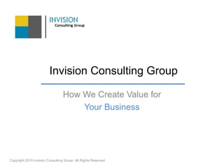  Invision Consulting Group How We Create Value for Your Business Copyright 2010 Invision Consulting Group. All Rights Reserved  