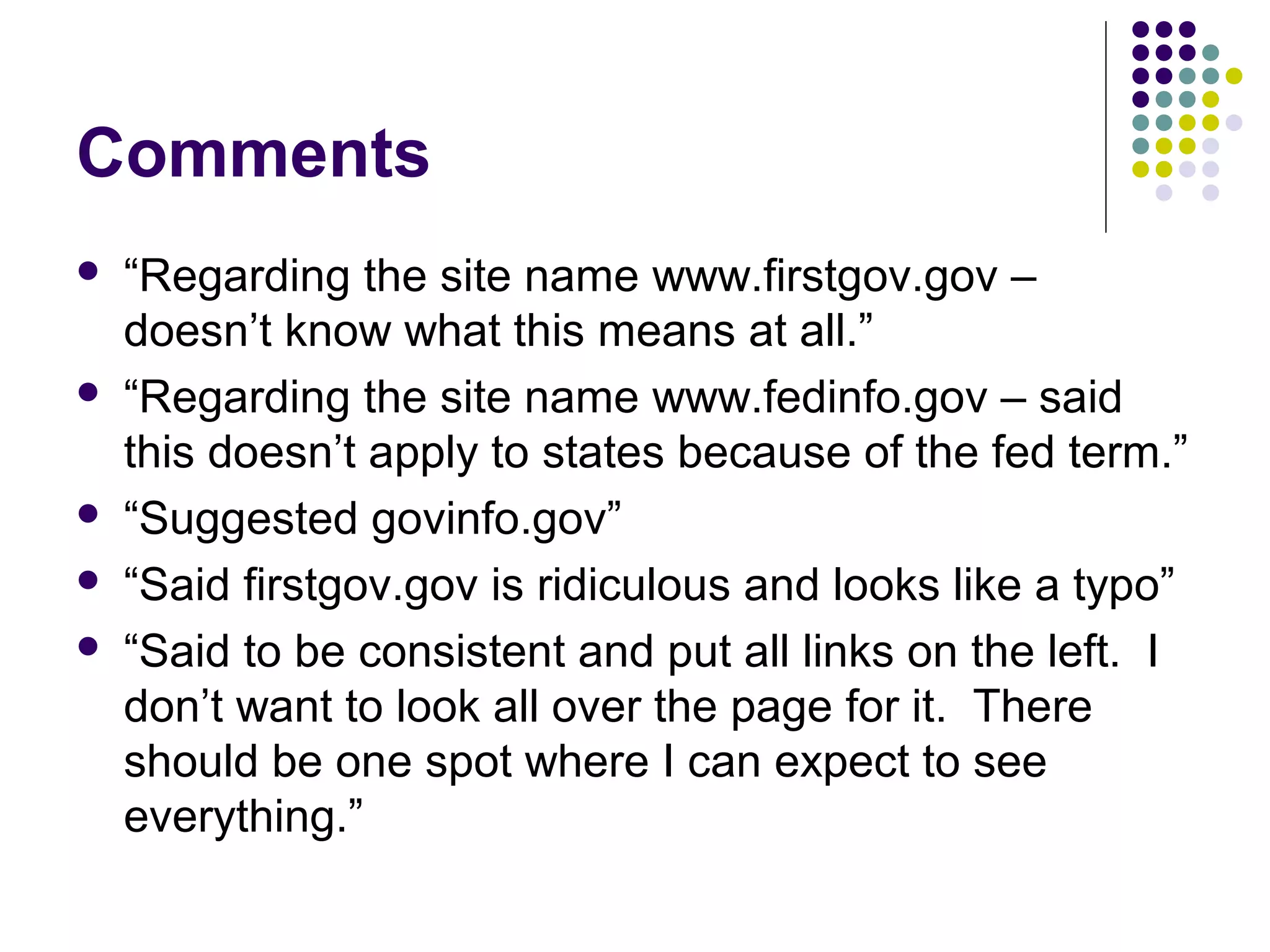 Comments
 “Regarding the site name www.firstgov.gov –
doesn’t know what this means at all.”
 “Regarding the site name www.fedinfo.gov – said
this doesn’t apply to states because of the fed term.”
 “Suggested govinfo.gov”
 “Said firstgov.gov is ridiculous and looks like a typo”
 “Said to be consistent and put all links on the left. I
don’t want to look all over the page for it. There
should be one spot where I can expect to see
everything.”
 