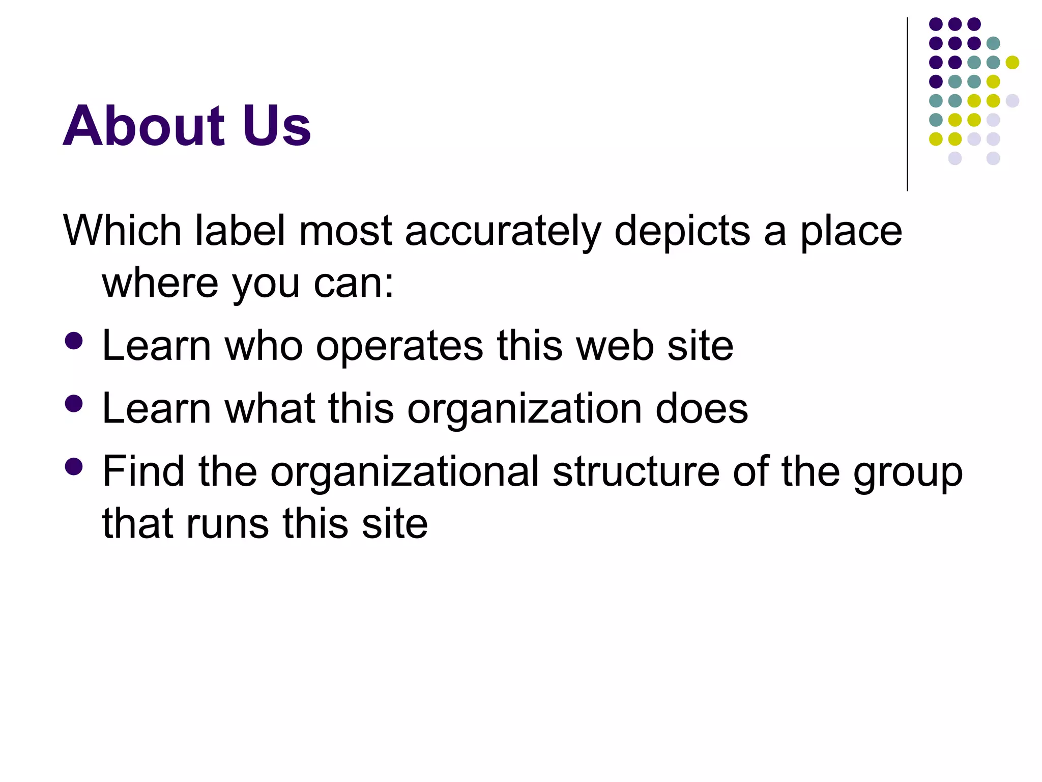 About Us
Which label most accurately depicts a place
where you can:
 Learn who operates this web site
 Learn what this organization does
 Find the organizational structure of the group
that runs this site
 