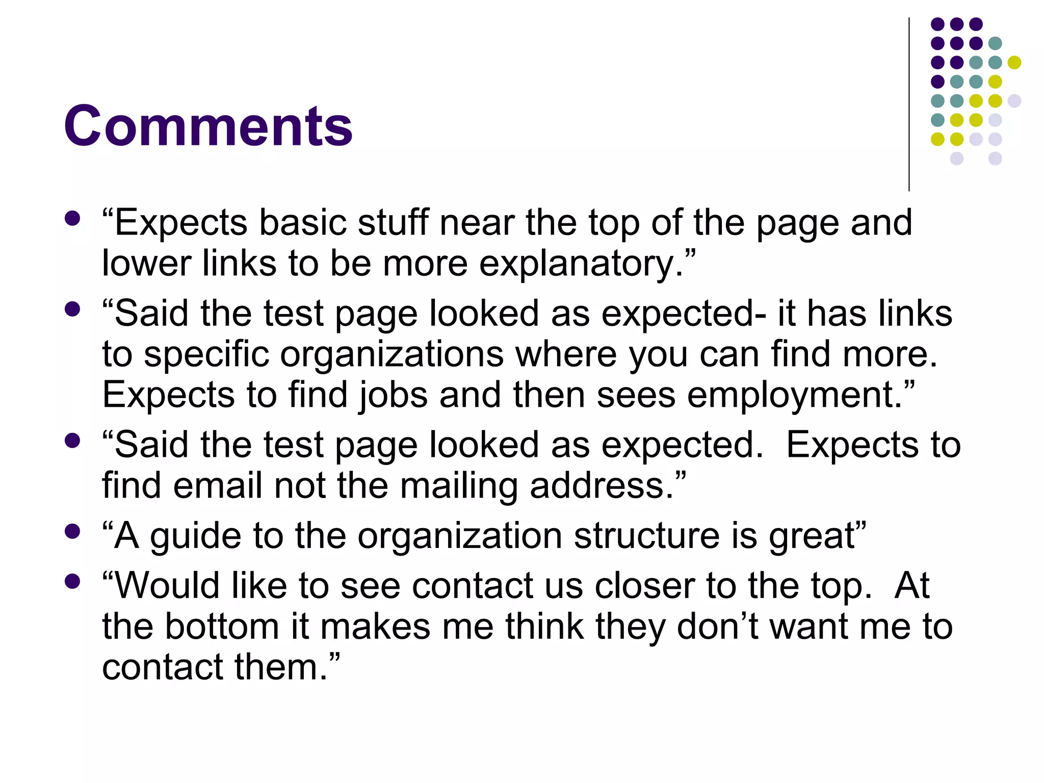 Comments
 “Expects basic stuff near the top of the page and
lower links to be more explanatory.”
 “Said the test page looked as expected- it has links
to specific organizations where you can find more.
Expects to find jobs and then sees employment.”
 “Said the test page looked as expected. Expects to
find email not the mailing address.”
 “A guide to the organization structure is great”
 “Would like to see contact us closer to the top. At
the bottom it makes me think they don’t want me to
contact them.”
 