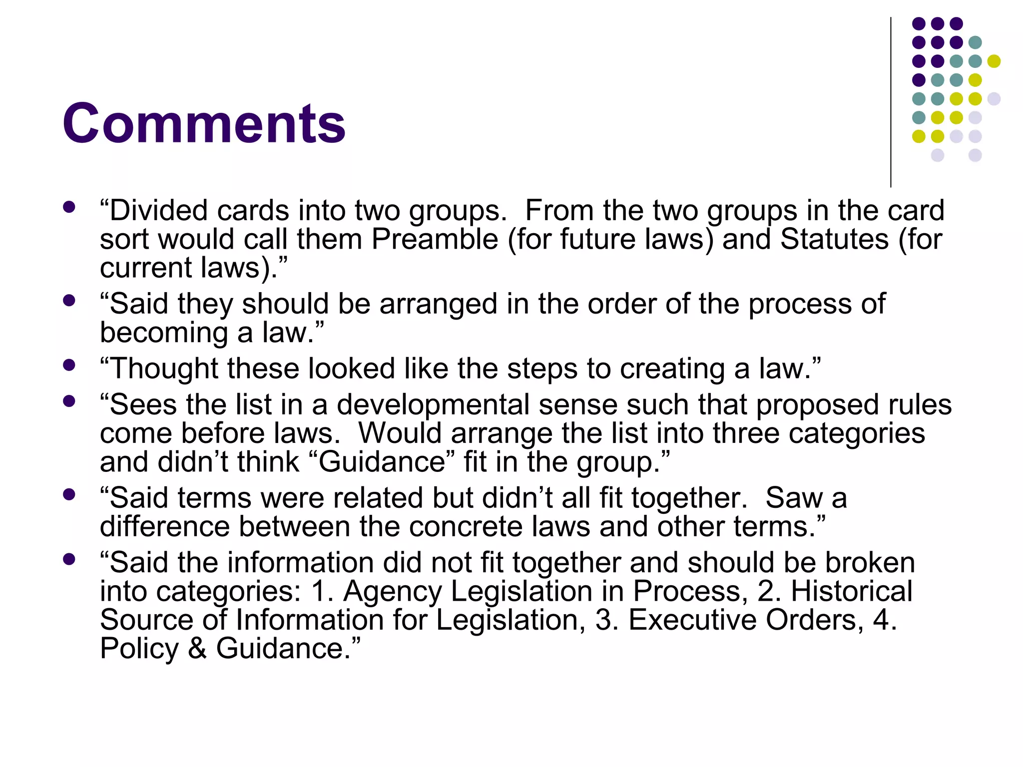 Comments
 “Divided cards into two groups. From the two groups in the card
sort would call them Preamble (for future laws) and Statutes (for
current laws).”
 “Said they should be arranged in the order of the process of
becoming a law.”
 “Thought these looked like the steps to creating a law.”
 “Sees the list in a developmental sense such that proposed rules
come before laws. Would arrange the list into three categories
and didn’t think “Guidance” fit in the group.”
 “Said terms were related but didn’t all fit together. Saw a
difference between the concrete laws and other terms.”
 “Said the information did not fit together and should be broken
into categories: 1. Agency Legislation in Process, 2. Historical
Source of Information for Legislation, 3. Executive Orders, 4.
Policy & Guidance.”
 