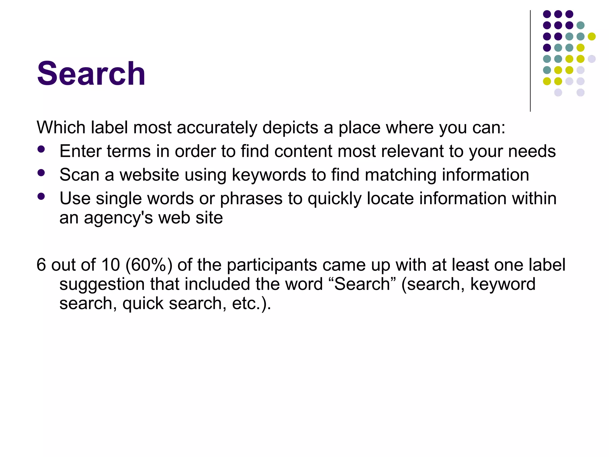 Search
Which label most accurately depicts a place where you can:
 Enter terms in order to find content most relevant to your needs
 Scan a website using keywords to find matching information
 Use single words or phrases to quickly locate information within
an agency's web site
6 out of 10 (60%) of the participants came up with at least one label
suggestion that included the word “Search” (search, keyword
search, quick search, etc.).
 