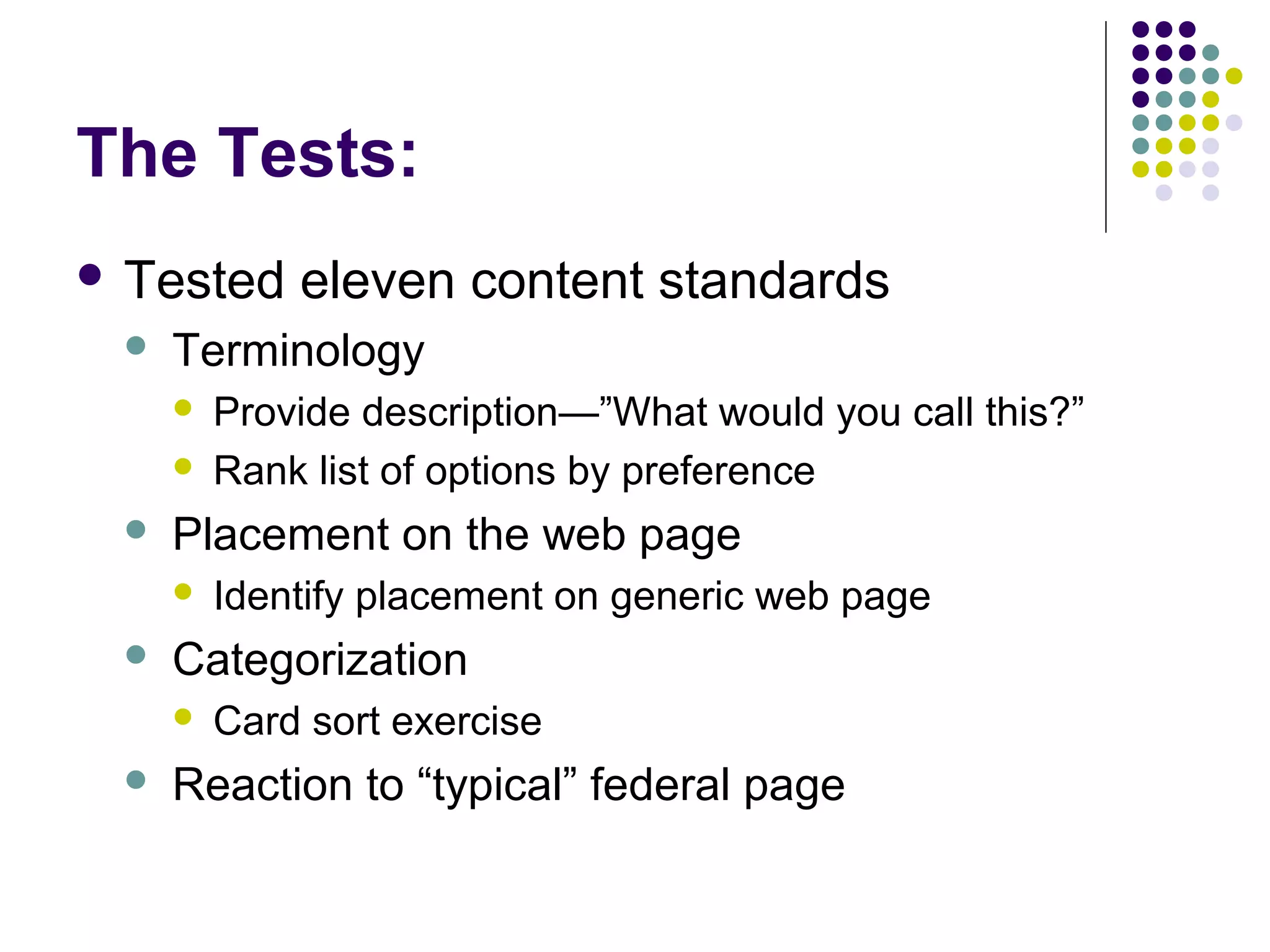 The Tests:
 Tested eleven content standards
 Terminology
 Provide description—”What would you call this?”
 Rank list of options by preference
 Placement on the web page
 Identify placement on generic web page
 Categorization
 Card sort exercise
 Reaction to “typical” federal page
 