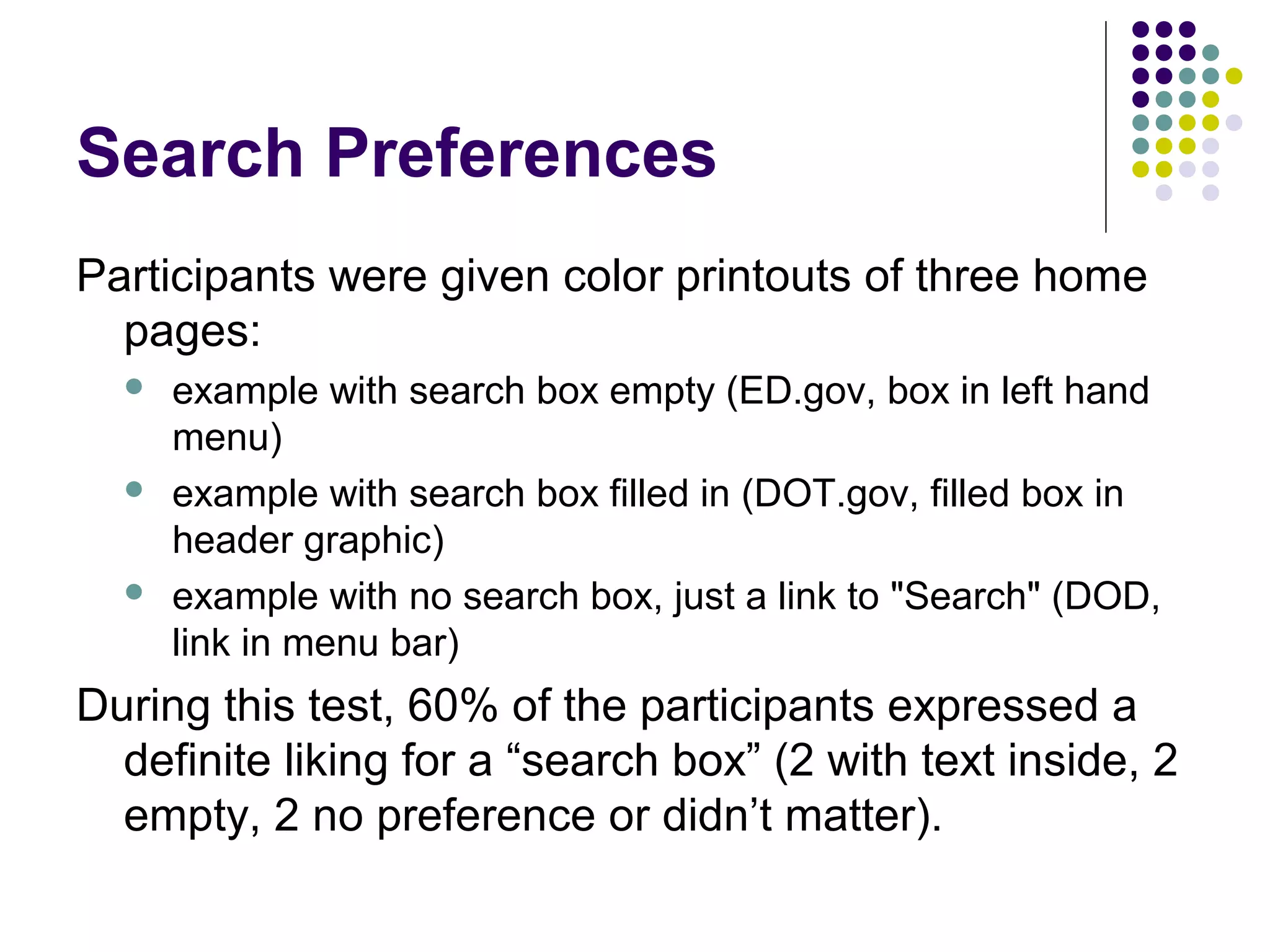 Search Preferences
Participants were given color printouts of three home
pages:
 example with search box empty (ED.gov, box in left hand
menu)
 example with search box filled in (DOT.gov, filled box in
header graphic)
 example with no search box, just a link to "Search" (DOD,
link in menu bar)
During this test, 60% of the participants expressed a
definite liking for a “search box” (2 with text inside, 2
empty, 2 no preference or didn’t matter).
 