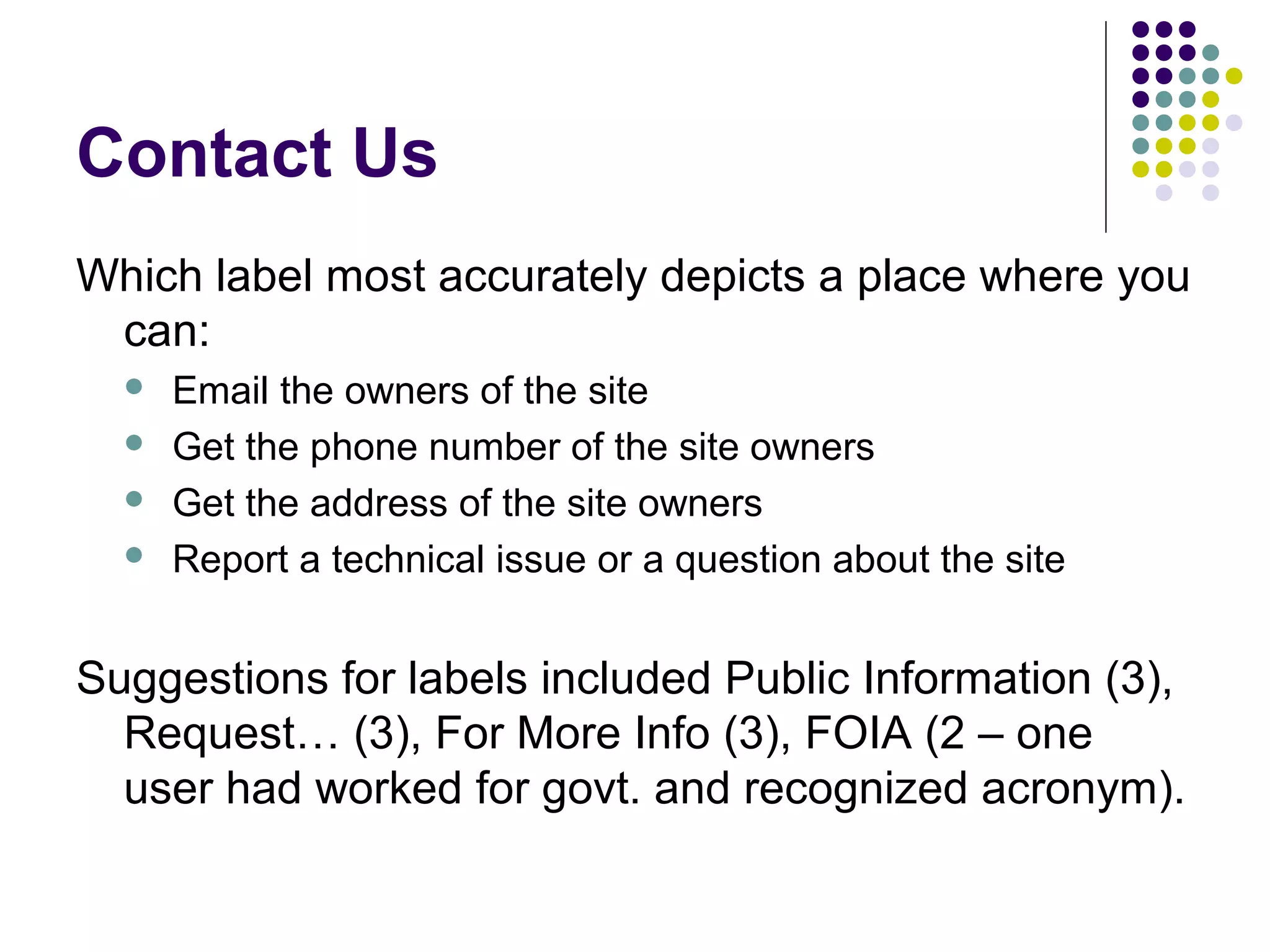 Contact Us
Which label most accurately depicts a place where you
can:
 Email the owners of the site
 Get the phone number of the site owners
 Get the address of the site owners
 Report a technical issue or a question about the site
Suggestions for labels included Public Information (3),
Request… (3), For More Info (3), FOIA (2 – one
user had worked for govt. and recognized acronym).
 