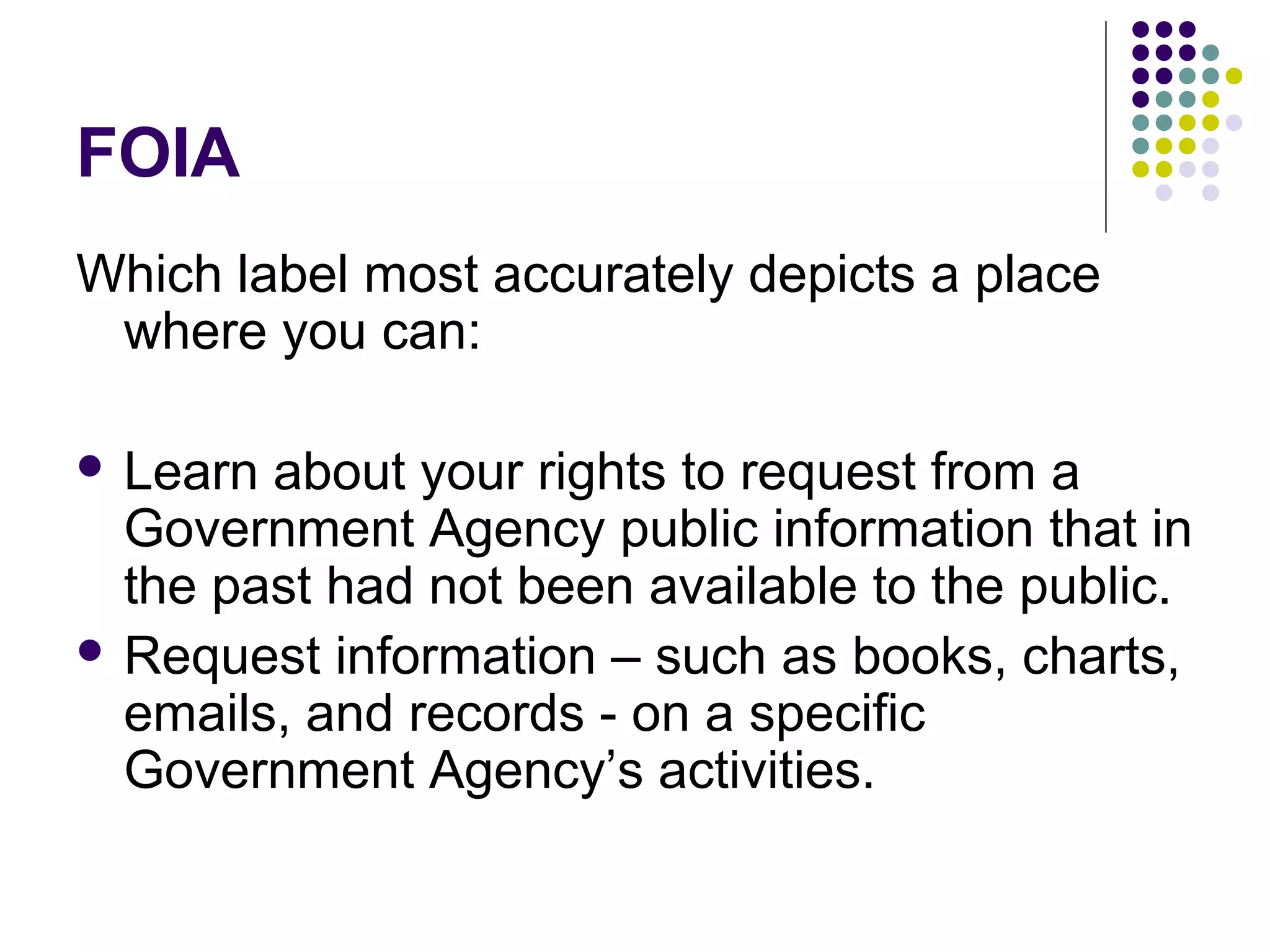 FOIA
Which label most accurately depicts a place
where you can:
 Learn about your rights to request from a
Government Agency public information that in
the past had not been available to the public.
 Request information – such as books, charts,
emails, and records - on a specific
Government Agency’s activities.
 