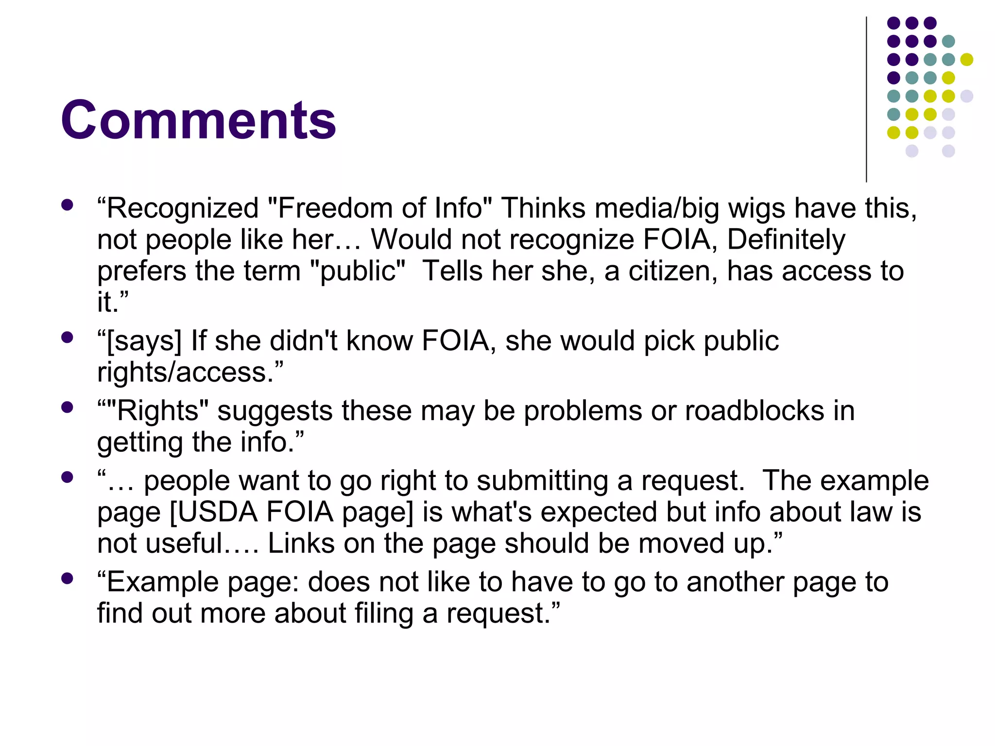 Comments
 “Recognized "Freedom of Info" Thinks media/big wigs have this,
not people like her… Would not recognize FOIA, Definitely
prefers the term "public" Tells her she, a citizen, has access to
it.”
 “[says] If she didn't know FOIA, she would pick public
rights/access.”
 “"Rights" suggests these may be problems or roadblocks in
getting the info.”
 “… people want to go right to submitting a request. The example
page [USDA FOIA page] is what's expected but info about law is
not useful…. Links on the page should be moved up.”
 “Example page: does not like to have to go to another page to
find out more about filing a request.”
 