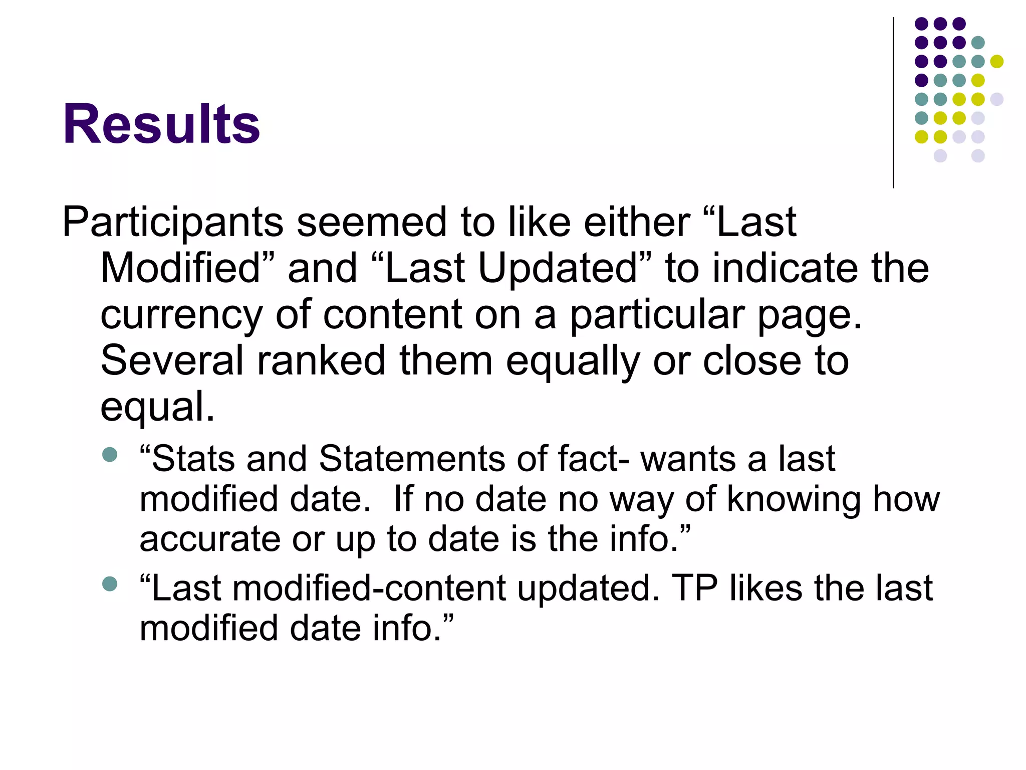 Results
Participants seemed to like either “Last
Modified” and “Last Updated” to indicate the
currency of content on a particular page.
Several ranked them equally or close to
equal.
 “Stats and Statements of fact- wants a last
modified date. If no date no way of knowing how
accurate or up to date is the info.”
 “Last modified-content updated. TP likes the last
modified date info.”
 
