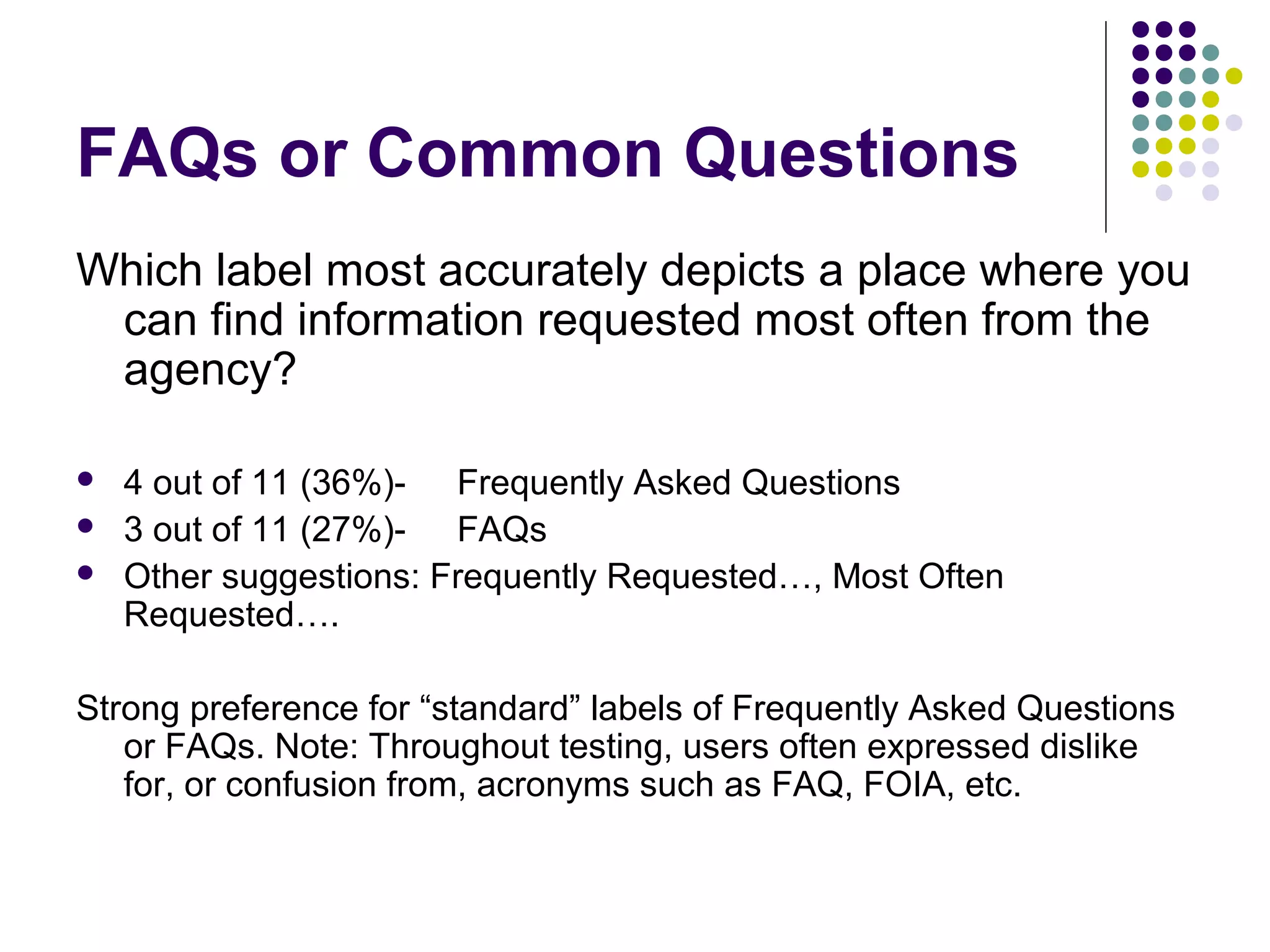 FAQs or Common Questions
Which label most accurately depicts a place where you
can find information requested most often from the
agency?
 4 out of 11 (36%)- Frequently Asked Questions
 3 out of 11 (27%)- FAQs
 Other suggestions: Frequently Requested…, Most Often
Requested….
Strong preference for “standard” labels of Frequently Asked Questions
or FAQs. Note: Throughout testing, users often expressed dislike
for, or confusion from, acronyms such as FAQ, FOIA, etc.
 