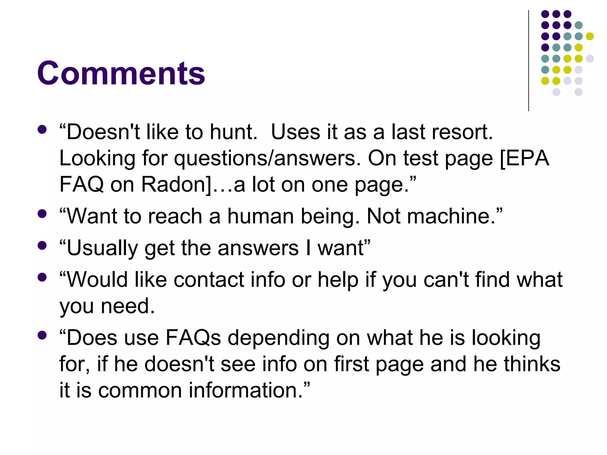 Comments
 “Doesn't like to hunt. Uses it as a last resort.
Looking for questions/answers. On test page [EPA
FAQ on Radon]…a lot on one page.”
 “Want to reach a human being. Not machine.”
 “Usually get the answers I want”
 “Would like contact info or help if you can't find what
you need.
 “Does use FAQs depending on what he is looking
for, if he doesn't see info on first page and he thinks
it is common information.”
 