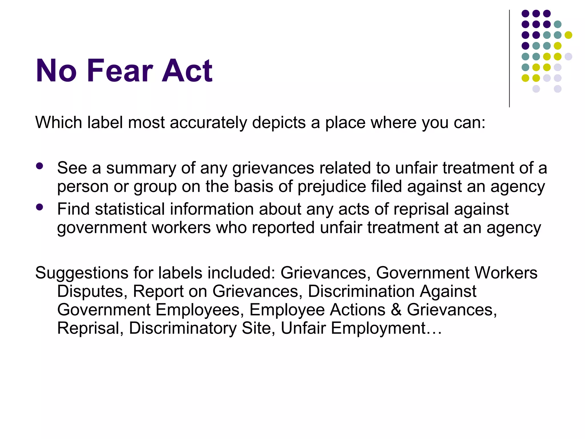 No Fear Act
Which label most accurately depicts a place where you can:
 See a summary of any grievances related to unfair treatment of a
person or group on the basis of prejudice filed against an agency
 Find statistical information about any acts of reprisal against
government workers who reported unfair treatment at an agency
Suggestions for labels included: Grievances, Government Workers
Disputes, Report on Grievances, Discrimination Against
Government Employees, Employee Actions & Grievances,
Reprisal, Discriminatory Site, Unfair Employment…
 