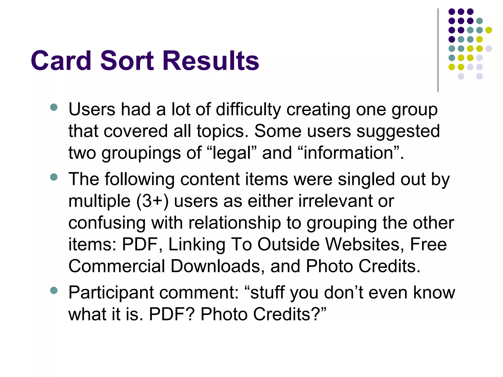Card Sort Results
 Users had a lot of difficulty creating one group
that covered all topics. Some users suggested
two groupings of “legal” and “information”.
 The following content items were singled out by
multiple (3+) users as either irrelevant or
confusing with relationship to grouping the other
items: PDF, Linking To Outside Websites, Free
Commercial Downloads, and Photo Credits.
 Participant comment: “stuff you don’t even know
what it is. PDF? Photo Credits?”
 