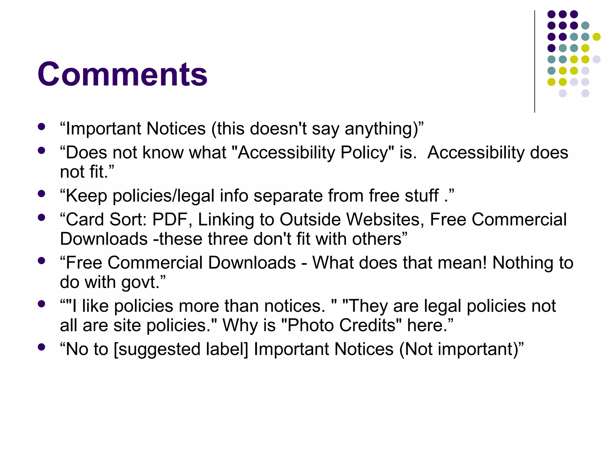 Comments
 “Important Notices (this doesn't say anything)”
 “Does not know what "Accessibility Policy" is. Accessibility does
not fit.”
 “Keep policies/legal info separate from free stuff .”
 “Card Sort: PDF, Linking to Outside Websites, Free Commercial
Downloads -these three don't fit with others”
 “Free Commercial Downloads - What does that mean! Nothing to
do with govt.”
 “"I like policies more than notices. " "They are legal policies not
all are site policies." Why is "Photo Credits" here.”
 “No to [suggested label] Important Notices (Not important)”
 