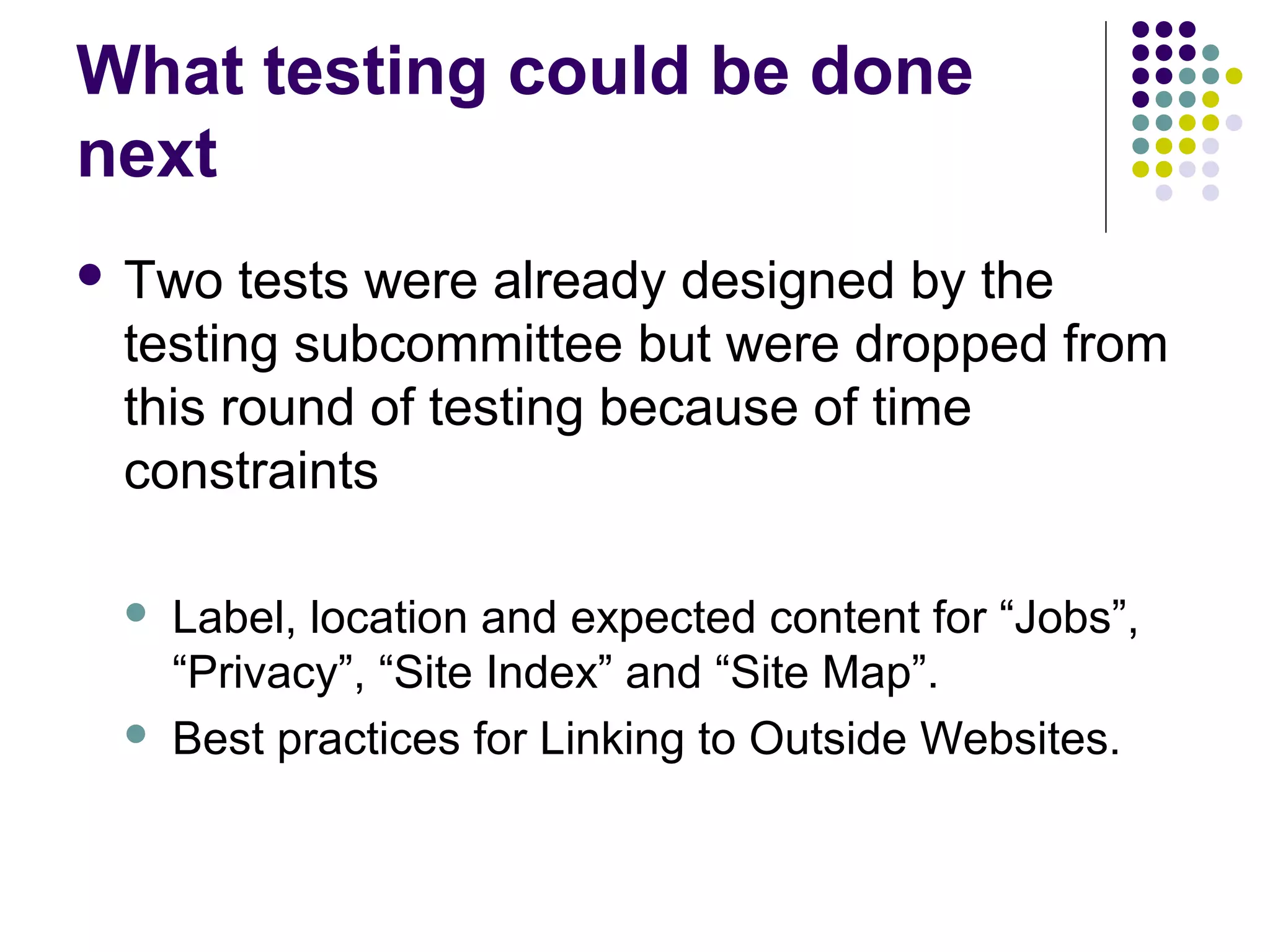 What testing could be done
next
 Two tests were already designed by the
testing subcommittee but were dropped from
this round of testing because of time
constraints
 Label, location and expected content for “Jobs”,
“Privacy”, “Site Index” and “Site Map”.
 Best practices for Linking to Outside Websites.
 