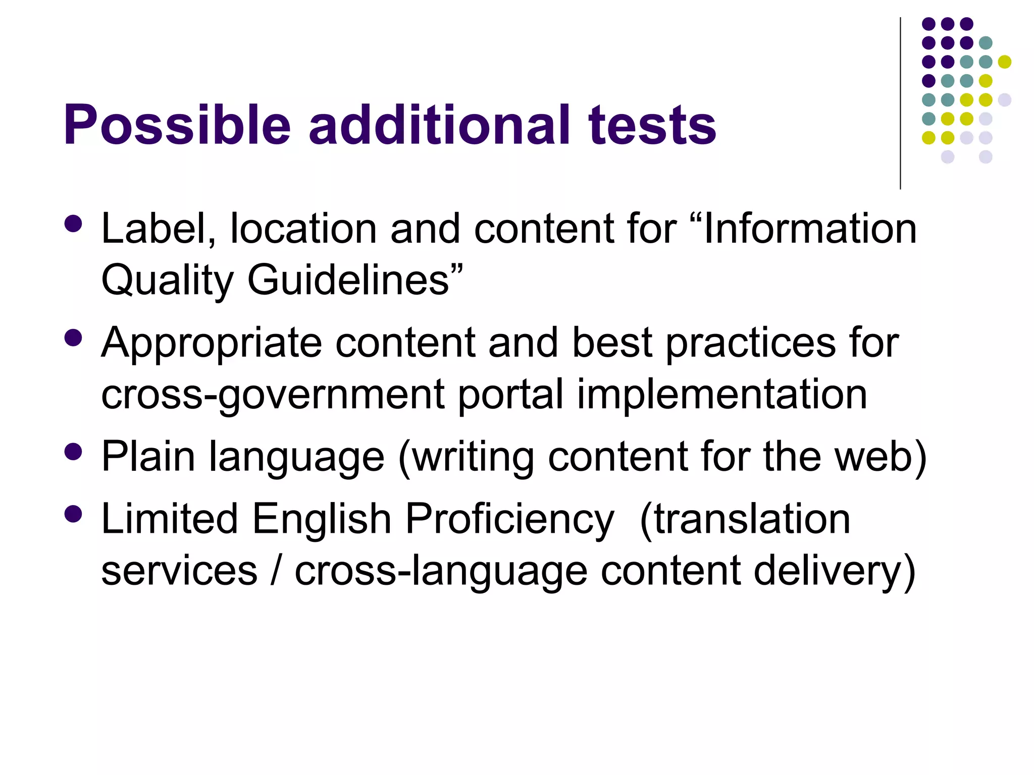 Possible additional tests
 Label, location and content for “Information
Quality Guidelines”
 Appropriate content and best practices for
cross-government portal implementation
 Plain language (writing content for the web)
 Limited English Proficiency (translation
services / cross-language content delivery)
 