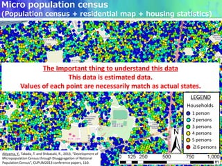 LEGEND
Households
1 person
3 persons
4 persons
5 persons
≧6 persons
2 persons
The Important thing to understand this data
This data is estimated data.
Values of each point are necessarily match as actual states.
Micro population census
(Population census + residential map + housing statistics)
Akiyama, Y., Takada, T. and Shibasaki, R., 2013, "Development of
Micropopulation Census through Disaggregation of National
Population Census", CUPUM2013 conference papers, 110.
 