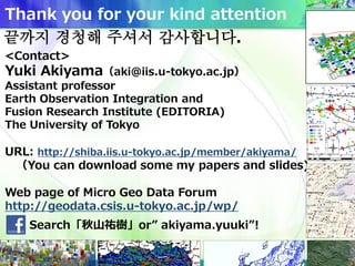 Thank you for your kind attention
<Contact>
Yuki Akiyama（aki@iis.u-tokyo.ac.jp）
Assistant professor
Earth Observation Integration and
Fusion Research Institute (EDITORIA)
The University of Tokyo
URL: http://shiba.iis.u-tokyo.ac.jp/member/akiyama/
（You can download some my papers and slides)
Web page of Micro Geo Data Forum
http://geodata.csis.u-tokyo.ac.jp/wp/
Search「秋山祐樹」or” akiyama.yuuki”!
끝까지 경청해 주셔서 감사합니다.
 