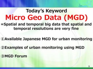 9
Today’s Keyword
Micro Geo Data (MGD)
=Spatial and temporal big data that spatial and
temporal resolutions are very fine
①Available Japanese MGD for urban monitoring
②Examples of urban monitoring using MGD
③MGD Forum
 