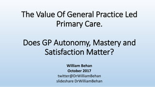 The Value Of General Practice Led
Primary Care.
Does GP Autonomy, Mastery and
Satisfaction Matter?
William Behan
October 2017
twitter@DrWilliamBehan
slideshare DrWilliamBehan
 