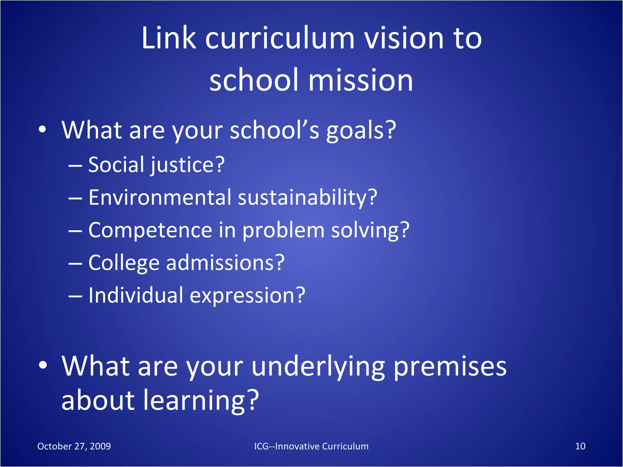 Link curriculum vision to school mission What are your school’s goals? Social justice? Environmental sustainability? Competence in problem solving? College admissions? Individual expression? What are your underlying premises about learning? October 27, 2009 ICG--Innovative Curriculum 