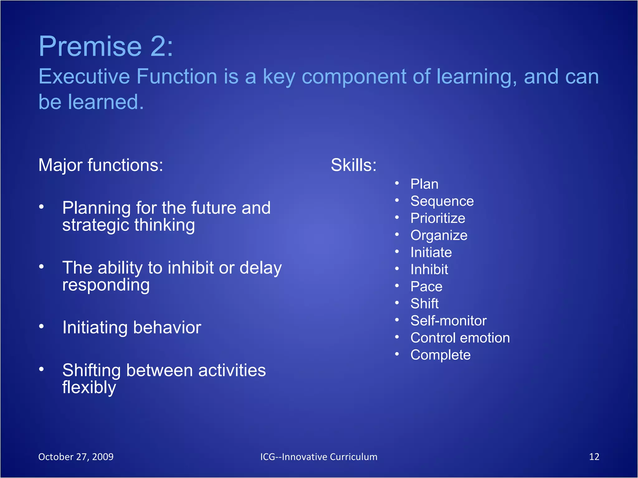 Premise 2:   Executive Function is a key component of learning, and can be learned. Major functions: Planning for the future and strategic thinking  The ability to inhibit or delay responding  Initiating behavior Shifting between activities flexibly  Skills: Plan  Sequence  Prioritize  Organize  Initiate  Inhibit  Pace  Shift  Self-monitor  Control emotion Complete October 27, 2009 ICG--Innovative Curriculum 