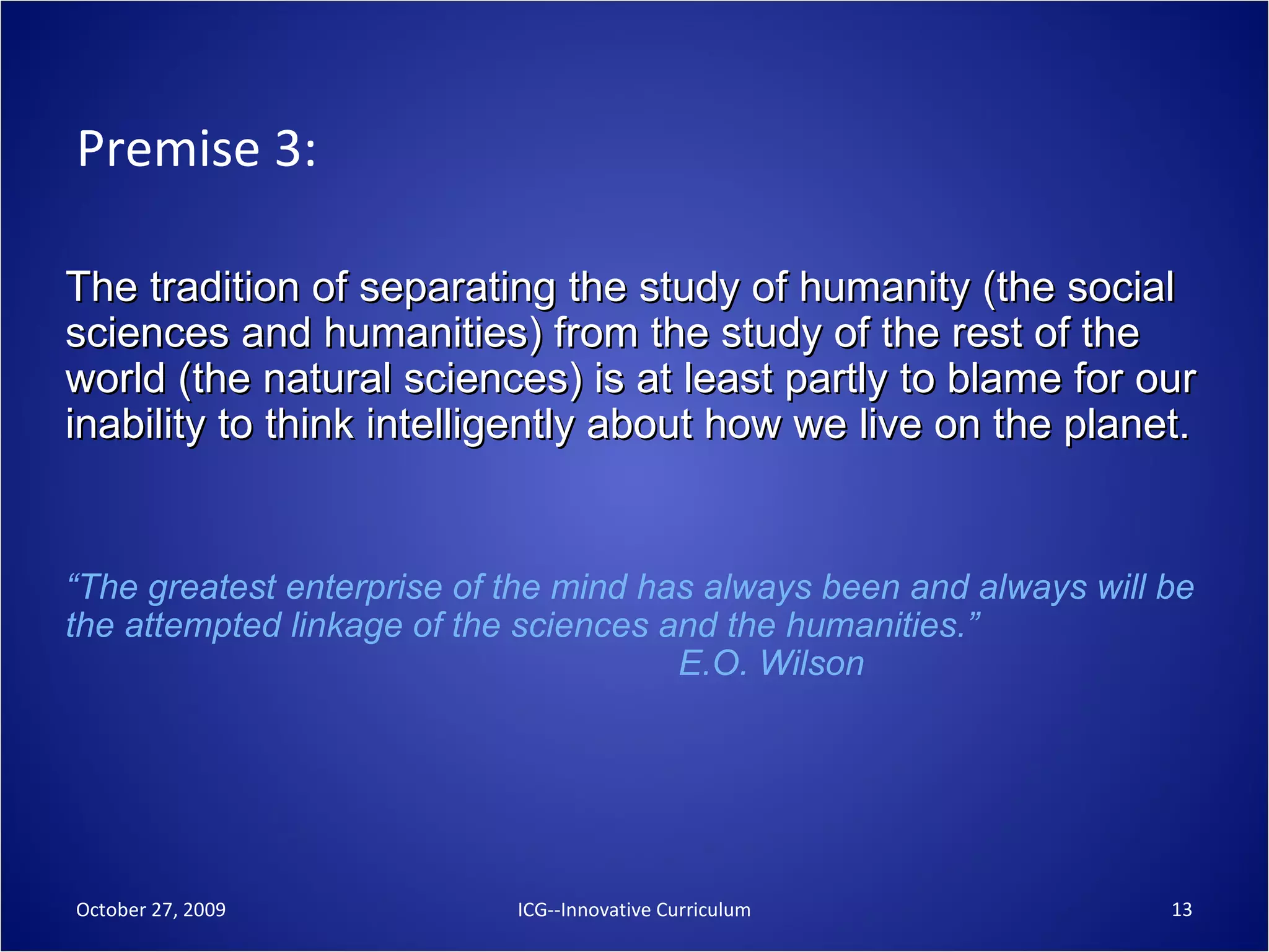 Premise 3: The tradition of separating the study of humanity (the social sciences and humanities) from the study of the rest of the world (the natural sciences) is at least partly to blame for our inability to think intelligently about how we live on the planet. “ The greatest enterprise of the mind has always been and always will be the attempted linkage of the sciences and the humanities.”    E.O. Wilson October 27, 2009 ICG--Innovative Curriculum 