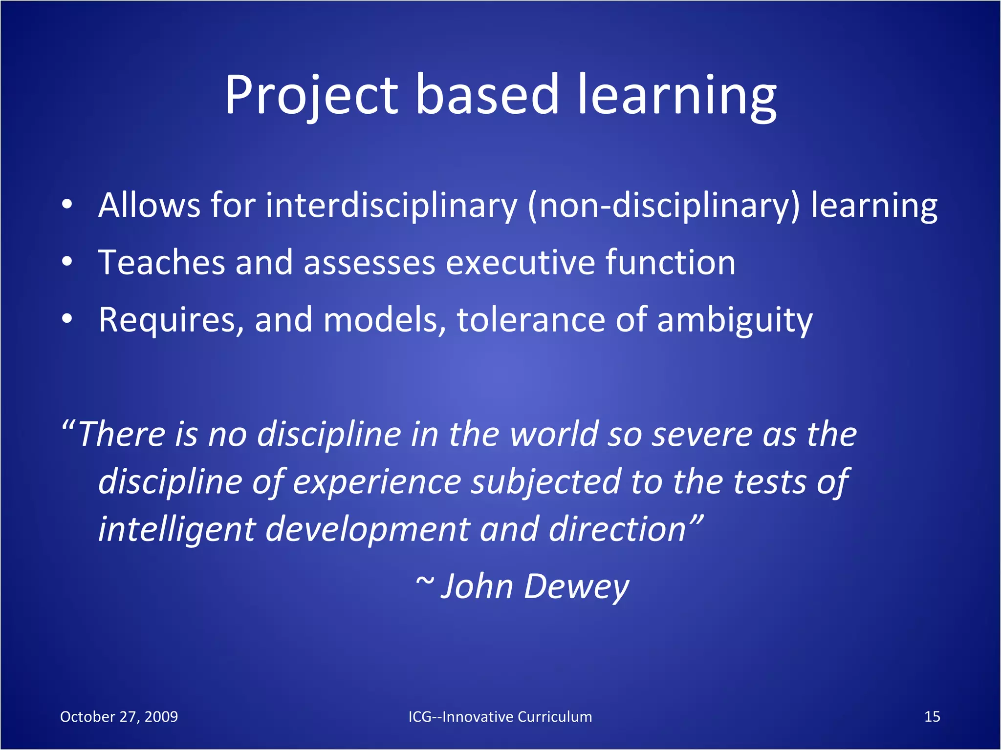 Project based learning Allows for interdisciplinary (non-disciplinary) learning Teaches and assesses executive function Requires, and models, tolerance of ambiguity “ There is no discipline in the world so severe as the discipline of experience subjected to the tests of intelligent development and direction” ~ John Dewey October 27, 2009 ICG--Innovative Curriculum 