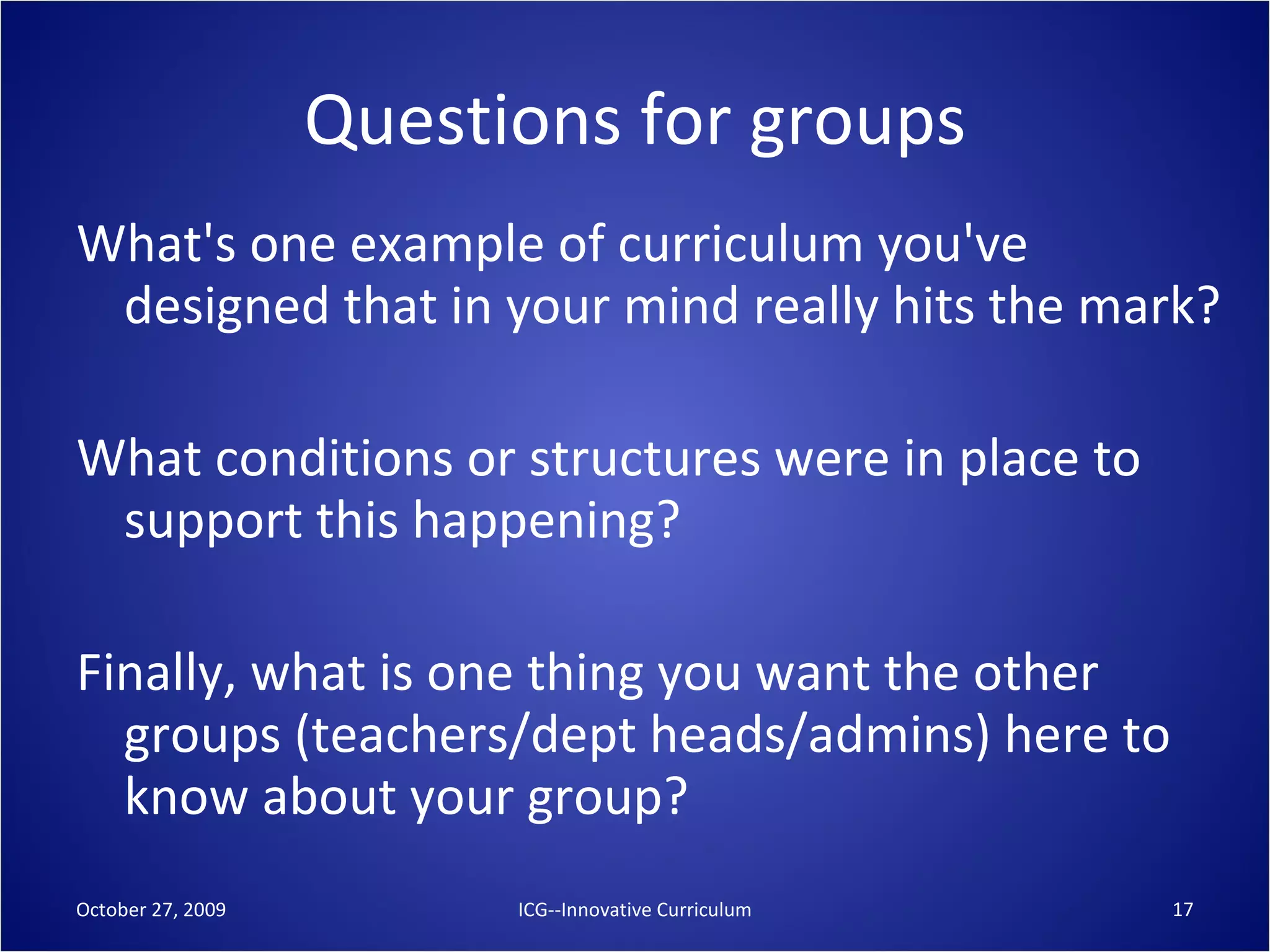Questions for groups What's one example of curriculum you've designed that in your mind really hits the mark? What conditions or structures were in place to support this happening? Finally, what is one thing you want the other groups (teachers/dept heads/admins) here to know about your group? October 27, 2009 ICG--Innovative Curriculum 