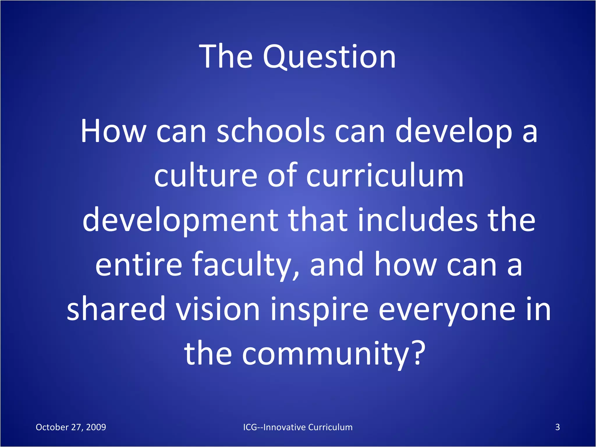 The Question How can schools can develop a culture of curriculum development that includes the entire faculty, and how can a shared vision inspire everyone in the community?  October 27, 2009 ICG--Innovative Curriculum 