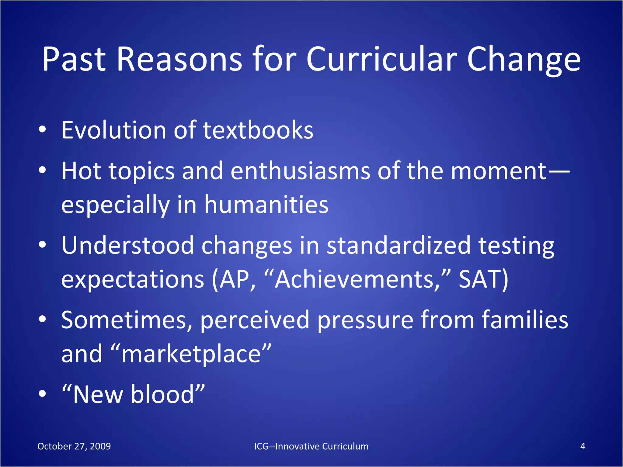 Past Reasons for Curricular Change Evolution of textbooks Hot topics and enthusiasms of the moment—especially in humanities Understood changes in standardized testing expectations (AP, “Achievements,” SAT) Sometimes, perceived pressure from families and “marketplace” “ New blood” October 27, 2009 ICG--Innovative Curriculum 