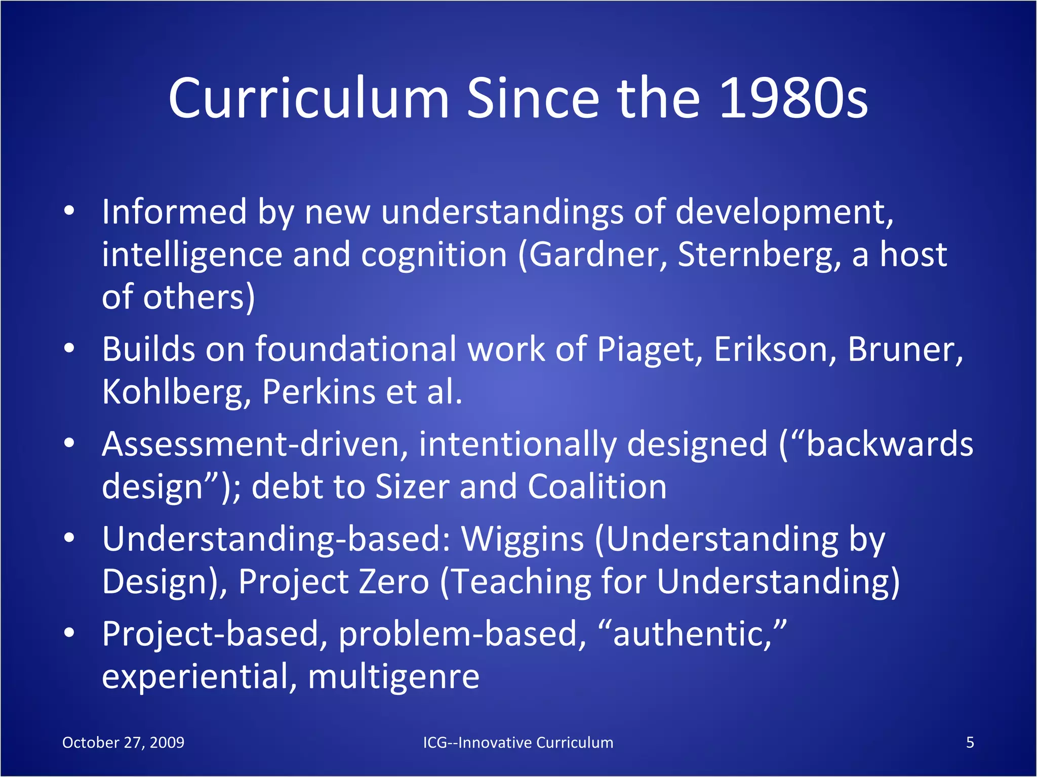 Curriculum Since the 1980s Informed by new understandings of development, intelligence and cognition (Gardner, Sternberg, a host of others) Builds on foundational work of Piaget, Erikson, Bruner, Kohlberg, Perkins et al. Assessment-driven, intentionally designed (“backwards design”); debt to Sizer and Coalition Understanding-based: Wiggins (Understanding by Design), Project Zero (Teaching for Understanding) Project-based, problem-based, “authentic,” experiential, multigenre October 27, 2009 ICG--Innovative Curriculum 