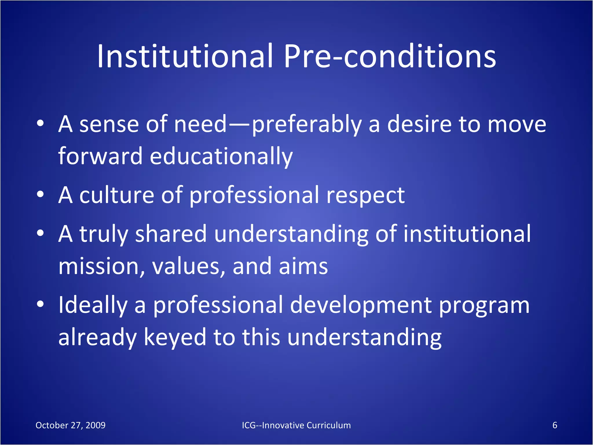 Institutional Pre-conditions A sense of need—preferably a desire to move forward educationally A culture of professional respect A truly shared understanding of institutional mission, values, and aims Ideally a professional development program already keyed to this understanding October 27, 2009 ICG--Innovative Curriculum 