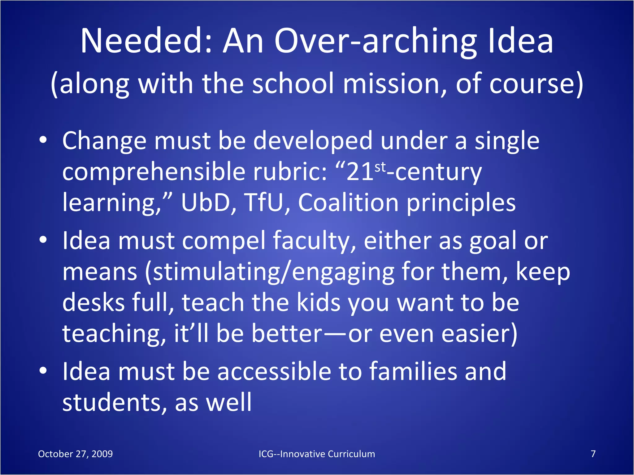 Needed: An Over-arching Idea (along with the school mission, of course) Change must be developed under a single comprehensible rubric: “21 st -century learning,” UbD, TfU, Coalition principles Idea must compel faculty, either as goal or means (stimulating/engaging for them, keep desks full, teach the kids you want to be teaching, it’ll be better—or even easier) Idea must be accessible to families and students, as well October 27, 2009 ICG--Innovative Curriculum 