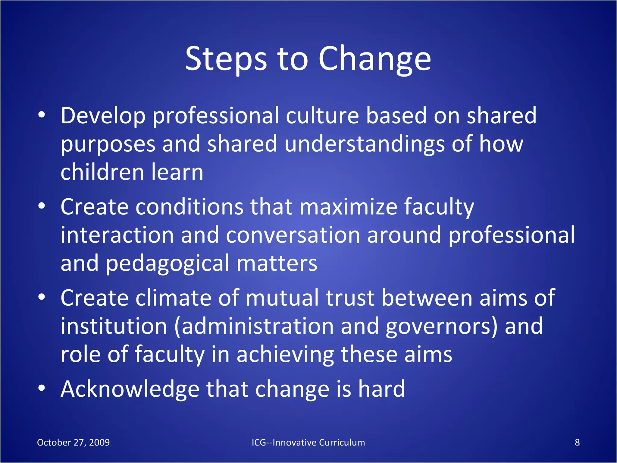 Steps to Change Develop professional culture based on shared purposes and shared understandings of how children learn Create conditions that maximize faculty interaction and conversation around professional and pedagogical matters Create climate of mutual trust between aims of institution (administration and governors) and role of faculty in achieving these aims Acknowledge that change is hard October 27, 2009 ICG--Innovative Curriculum 