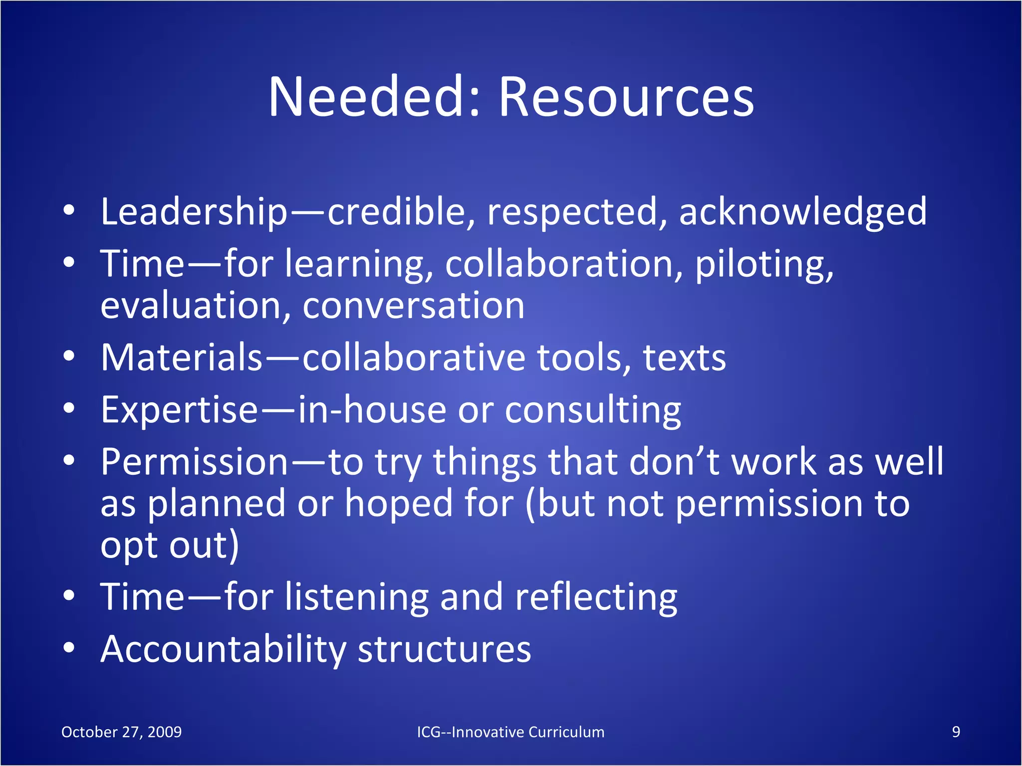 Needed: Resources Leadership—credible, respected, acknowledged Time—for learning, collaboration, piloting, evaluation, conversation Materials—collaborative tools, texts Expertise—in-house or consulting Permission—to try things that don’t work as well as planned or hoped for (but not permission to opt out) Time—for listening and reflecting Accountability structures October 27, 2009 ICG--Innovative Curriculum 