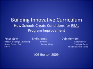 Building Innovative Curriculum How Schools Create Conditions for  REAL  Program Improvement Peter Gow   Emily Jones    Deb Merriam Director of College Counseling   Director   Academic Dean Beaver Country Day   Putney School   Francis W. Parker School     Charter Essential School ICG Boston 2009 